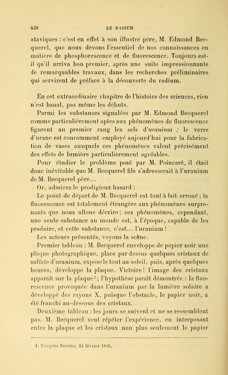 ataviques : c'est en effet à son illustre père, M. Edmond Bec- querel, que nous devons l'essentiel de nos connaissances en matière de phosphorescence et de fluorescence. Toujours est- il qu'il arriva bon premier, après une suite impressionnante de remarquables travaux, dans les recherches préliminaires qui servirent de préface à la découverte du radium. En cet extraordinaire chapitre de l'histoire des sciences, rien n'est banal, pas même les débuts. Parmi les substances signalées par M. Edmond Becquerel comme particulièrement aptes aux phénomènes de fluorescence figurent au premier rang les sels d'uranium : le verre d'urane est couramment employé aujourd'hui pour la fabrica- tion de vases auxquels ces phénomènes valent précisément des effets de lumière particulièrement agréables. Pour étudier le problème posé par M. Poincaré, il était donc inévitable que M. Becquerel lils s'adresserait à l'uranium de M. Becquerel père... Or, admirez le prodigieux hasard : Le point de départ de M. Becquerel est tout à fait erroné; la fluorescence est totalement étrangère aux phénomènes surpre- nants que nous allons décrire; ces phénomènes, cependant, tine seule substance au monde est, à l'époque, capable de les produire, et cette substance, c'est... l'uranium! Les acteurs présentés, voyons la scène. Premier tableau : M. Becquerel enveloppe de papier noir une plaque photographique, place pardessus quelques cristaux de sulfate d'uranium, expose le tout au soleil, puis, après quelques heures, développe la plaque. Victoire ! l'image des cristaux apparaît sur la plaque^ ; l'hypothèse paraît démontrée : la fluo- rescence provoquée dans l'uranium par la lumière solaire a développé des rayons X, puisque l'obstacle, le papier noir, a été franchi au-dessous des cristaux. Deuxième tableau : les jours se suivent et ne se ressemblent pas. M. Becquerel veut répéter l'expérience, en interposant entre la plaque et les cristaux non plus seulement le papier i. Comptes Rendus, 24 février 1896.