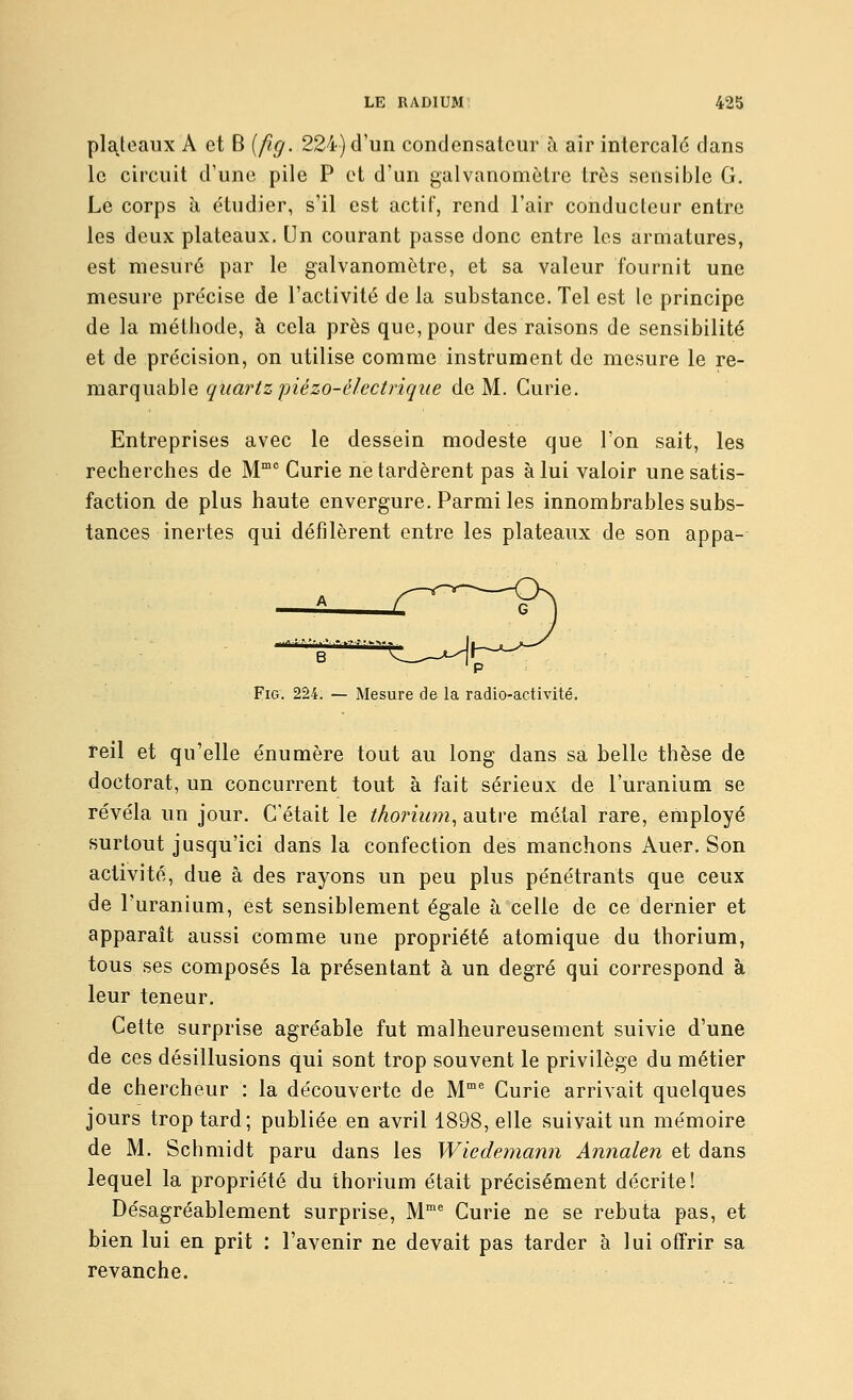 Poteaux A et B [fig. 224) d'un condensateur à air intercalé dans le circuit d'une pile P et d'un galvanomètre très sensible G. Le corps à étudier, s'il est actif, rend l'air conducteur entre les deux plateaux. Un courant passe donc entre les armatures, est mesuré par le galvanomètre, et sa valeur fournit une mesure précise de l'activité de la substance. Tel est le principe de la méthode, à cela près que, pour des raisons de sensibilité et de précision, on utilise comme instrument de mesure le re- marquable quartzpiézo-électriqiie de M. Curie. Entreprises avec le dessein modeste que l'on sait, les recherches de M Curie ne tardèrent pas à lui valoir une satis- faction de plus haute envergure. Parmi les innombrables subs- tances inertes qui défilèrent entre les plateaux de son appa- p Fig. 224. — Mesure de la radio-activité. îeil et qu'elle énumère tout au long dans sa belle thèse de doctorat, un concurrent tout à fait sérieux de l'uranium se révéla un jour. C'était le thorium^ autre métal rare, employé surtout jusqu'ici dans la confection des manchons Auer. Son activité, due à des rayons un peu plus pénétrants que ceux de l'uranium, est sensiblement égale à celle de ce dernier et apparaît aussi comme une propriété atomique du thorium, tous ses composés la présentant à un degré qui correspond à leur teneur. Cette surprise agréable fut malheureusement suivie d'une de ces désillusions qui sont trop souvent le privilège du métier de chercheur : la découverte de M^ Curie arrivait quelques jours trop tard; publiée en avril 1898, elle suivait un mémoire de M. Schmidt paru dans les Wiede?nann Annalen et dans lequel la propriété du thorium était précisément décrite! Désagréablement surprise. M' Curie ne se rebuta pas, et bien lui en prit : l'avenir ne devait pas tarder à lui offrir sa revanche.