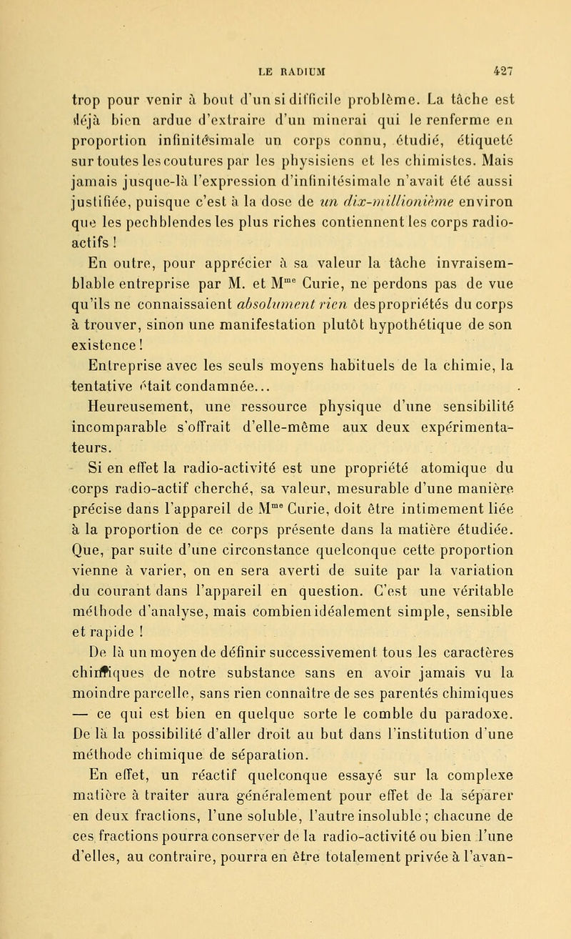 trop pour venir à bout d'un si difficile problème. La tâche est iléjà bien ardue d'extraire d'un minerai qui le renferme en proportion infinitésimale un corps connu, étudié, étiqueté sur toutes les coutures par les physisiens et les chimistes. Mais jamais jusque-là l'expression d'infinitésimale n'avait été aussi justifiée, puisque c'est à la dose de un dix-millionième environ que les pechblendes les plus riches contiennent les corps radio- actifs ! En outre, pour apprécier à sa valeur la tâche invraisem- blable entreprise par M. et M Curie, ne perdons pas de vue qu'ils ne connoX^^ddani absolument rien despropriétés du corps à trouver, sinon une manifestation plutôt hypothétique de son existence ! Entreprise avec les seuls moyens habituels de la chimie, la tentative était condamnée... Heureusement, une ressource physique d'une sensibilité incomparable s'offrait d'elle-même aux deux expérimenta- teurs. Si en effet la radio-activité est une propriété atomique du corps radio-actif cherché, sa valeur, mesurable d'une manière précise dans l'appareil de M' Curie, doit être intimement liée à la proportion de ce corps présente dans la matière étudiée. Que, par suite d'une circonstance quelconque cette proportion vienne à varier, on en sera averti de suite par la variation du courant dans l'appareil en question. C'est une véritable méthode d'analyse, mais combien idéalement simple, sensible et rapide ! De là un moyen de définir successivement tous les caractères chiiifiques de notre substance sans en avoir jamais vu la moindre parcelle, sans rien connaître de ses parentés chimiques — ce qui est bien en quelque sorte le comble du paradoxe. De là la possibilité d'aller droit au but dans l'institution d'une méthode chimique de séparation. En effet, un réactif quelconque essayé sur la complexe matière à traiter aura généralement pour effet de la séparer en deux fractions, l'une soluble, l'autre insoluble ; chacune de ces fractions pourra conserver de la radio-activité ou bien l'une d'elles, au contraire, pourra en être totalement privée à l'avan-