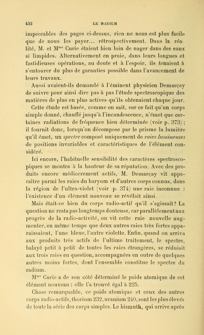 impeccables des pages ci-dessus, rien ne nous est plus facile que de nous les payer... rétrospectivement. Dans la réa- lité, M. et M'^ Curie étaient bien loin de nager dans des eaux si limpides. Alternativement en proie, dans leurs longues et fastidieuses opérations, au doute et à l'espoir, ils tenaient à s'entourer du plus de garanties possible dans l'avancement de leurs travaux. Aussi avaient-ils demandé à l'éminent physicien Demarçay de suivre pour ainsi dire pas à pas l'étude spectroscopique des matières de plus en plus actives qu'ils obtenaient chaque jour. Cette étude est basée, comme on sait, sur ce fait qu'un corps simple donné, chauffé jusqu'à l'incandescence, n'émet que cer- taines radiations de fréquence bien déterminée (voir p. 373) ; il fournit donc, lorsqu'on décompose par le prisme la lumière qu'il émet, un spectre composé uniquement de raies lumineuses de positions invariables et caractéristiques de l'élément con- sidéré. Ici encore, l'habituelle sensibilité des caractères spectrosco- piques se montra à la hauteur de sa réputation. Avec des pro- duits encore médiocrement actifs, M. Demarçay vit appa- raître parmi les raies du baryum et d'autres corps connus, dans la région de l'ultra-violet (voir p. 374) une raie inconnue : l'existence d'un élément nouveau se révélait ainsi. Mais était-ce bien du corps radio-actif qu'il s'agissait? La questionne resta pas longtemps douteuse, car parallèlement aux progrès de la radio-activité, on vit cette raie nouvelle aug- menter, en même temps que deux autres raies très fortes appa- raissaient, l'une bleue, l'autre violette. Enfin, quand on arriva aux produits très actifs de l'ultime traitement, le spectre, balayé petit à petit de toutes les raies étrangères, se réduisit aux trois raies en question, accompagnées en outre de quelques autres moins fortes, dont l'ensemble constitue le spectre du radium. M™^ Curie a de son côté déterminé le poids atomique de cet élément nouveau : elle l'a trouvé égal à 225. Chose remarquable, ce poids atomique et ceux des autres corps radio-actifs, thorium 232, uranium 240, sont les plus élevés de toute la série des corps simples. Le bismuth, qui arrive après