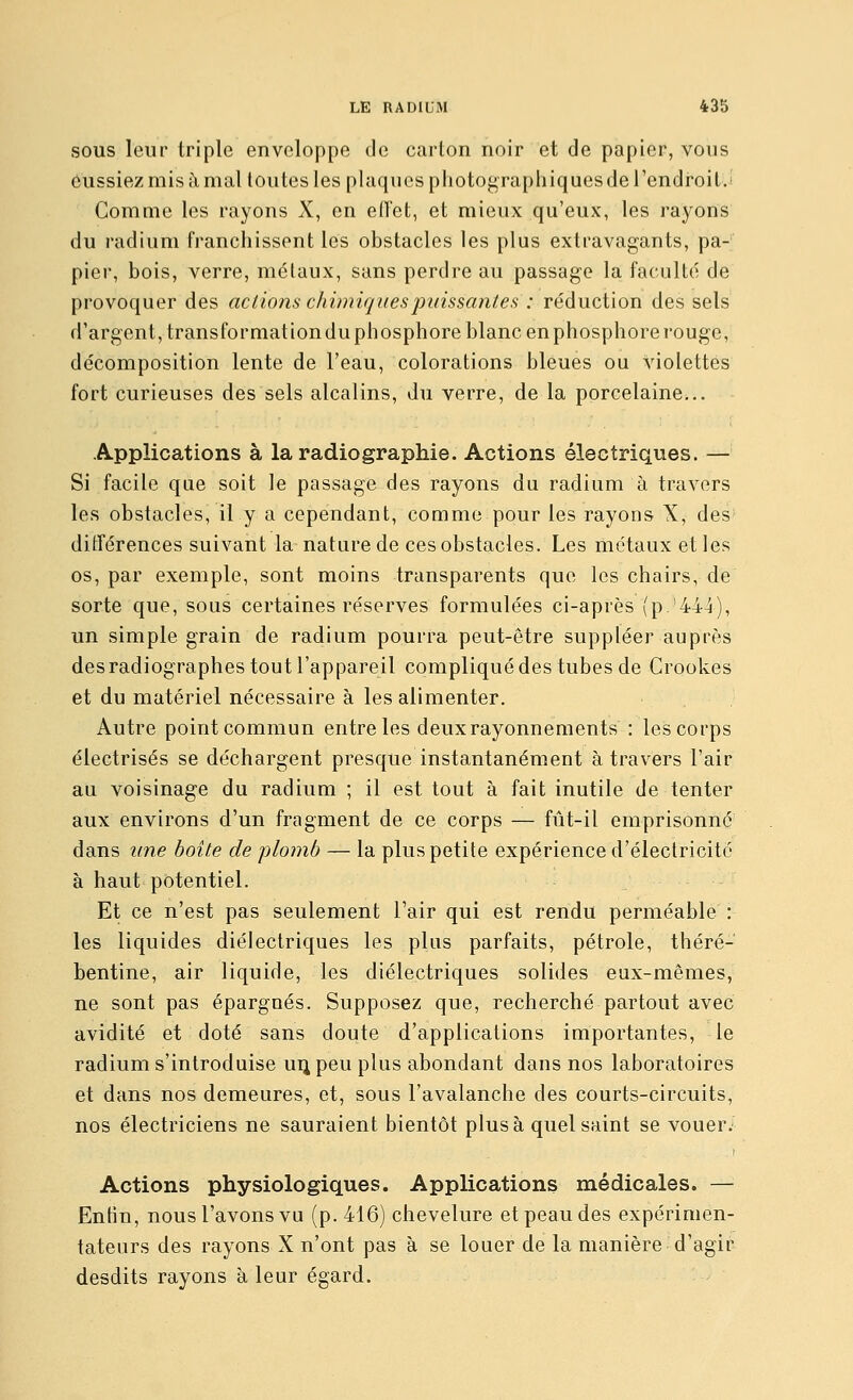 SOUS leur triple enveloppe de carton noir et de papier, vous dussiez mis à mal toutes les plaques photographiques de l'endi-oit.! Comme les rayons X, en eiïet, et mieux qu'eux, les rayons du radium franchissent les obstacles les plus extravagants, pa- pier, bois, verre, métaux, sans perdre au passage la faculté de provoquer des actions chimiques puissantes : réduction des sels d'argent, transformationduphosphore blanc enphosphore rouge, décomposition lente de l'eau, colorations bleues ou violettes fort curieuses des sels alcalins, du verre, de la porcelaine... Applications à la radiographie. Actions électriques. — Si facile que soit le passage des rayons du radium à travers les obstacles, il y a cependant, comme pour les rayons X, des ditrérences suivant la nature de ces obstacles. Les métaux et les os, par exemple, sont moins transparents que les chairs, de sorte que, sous certaines réserves formulées ci-après (p.'444), un simple grain de radium pourra peut-être suppléer auprès des radiographes tout l'appareil compliqué des tubes de Grookes et du matériel nécessaire à les alimenter. Autre point commun entre les deux rayonnements : les corps électrisés se déchargent presque instantanément à travers l'air au voisinage du radium ; il est tout à fait inutile de tenter aux environs d'un fragment de ce corps — fût-il emprisonne dans une boite de plomb — la plus petite expérience d'électricité à haut potentiel. Et ce n'est pas seulement l'air qui est rendu perméable : les liquides diélectriques les plus parfaits, pétrole, théré- bentine, air liquide, les diélectriques solides eux-mêmes, ne sont pas épargnés. Supposez que, recherché partout avec avidité et doté sans doute d'applications importantes, le radium s'introduise uijpeu plus abondant dans nos laboratoires et dans nos demeures, et, sous l'avalanche des courts-circuits, nos électriciens ne sauraient bientôt plus à quel saint se vouer. Actions physiologiques. Applications médicales. — Enfin, nous l'avons vu (p. 416) chevelure et peau des expérimen- tateurs des rayons X n'ont pas à se louer de la manière d'agir desdits rayons à leur égard.