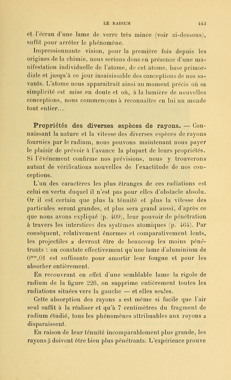 et l'écran d'une lame de verre très mince (voir ci-dessous), suffit pour arrêter le phénomène. Impressionnante vision, pour la première fois depuis les origines de la chimie, nous serions donc en présence d'une ma- nifestation individuelle de l'atome, de cet atome, hase primor- diale et jusqu'à ce jour insaisissahle des conceptions de nos sa- va.nts. L'atome nous apparaîtrait ainsi au moment précis où sa simplicité est mise en doute et oij, à la lumière de nouvelles conceptions, nous commençons à reconnaître en lui un monde tout entier... Propriétés des diverses espèces de rayons. — Con- naissant la nature et la vitesse des diverses espèces de rayons fournies par le radium, nous pouvons maintenant nous payer le plaisir de prévoir à l'avance la plupart de leurs propriétés. Si l'événement confirme nos prévisions, nous y trouverons autant de vérifications nouvelles de l'exactitude de nos con- ceptions. L'un des caractères les plus étranges de ces radiations est celui en vertu duquel il n'est pas pour elles d'obstacle absolu. Or il est certain que plus la ténuité et plus la vitesse des particules seront grandes, et plus sera grand aussi, d'après ce que nous avons expliqué (p. 409), leur pouvoir de pénétration à travers les interstices des systèmes atomiques (p. 464). Par conséquent, relativement énormes et comparativement lents, les projectiles a devront être de beaucoup les moins péné- trants : on constate effectivement qu'une lame d'aluminium de 0™°',01 est suffisante pour amortir leur fougue et pour les absorber entièrement. En recouvrant en effet d'une semblable lame la rigole de radium de la figure 226, on supprime entièrement toutes les radiations situées vers la gauche — et elles seules. Cette absorption des rayons a est même si facile que l'air seul suffit à la réaliser et qu'à 7 centimètres du fragment de radium étudié, tous les phénomènes attribuables aux rayons a disparaissent. En raison de leur ténuité incomparablement plus grande, les rayons |3 doivent être bien plus pénétrants. L'expérience prouve