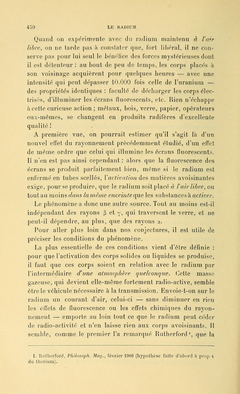 Quand on expérimente avec du radium maintenu à Vah libre, on ne tarde pas à constater que, fort lijjéral, il ne con- serve pas pour lui seul le bénélice des forces mystérieuses dont il est détenteur : au bout de peu de temps, les corps places ù son voisinage acquièrent pour quelques heures — avec une intensité qui peut dépasser 10.000 fois celle de l'uranium — des propriétés identiques : faculté de décharger les corps élec- trisés, d'illuminer les écrans fluorescents, etc. Rien n'échappe à cette curieuse action ; métaux, bois, verre, papier, opérateurs eux-mêmes, se changent en produits radifères d'excellente qualité ! A première vue, on pourrait estimer qu'il s'agit là d'un nouvel effet du rayonnement précédemment étudié, d'un effet de même ordre que celui qui illumine les écrans Ikiorescents. Il n'en est pas ainsi cependant : alors que la fluorescence des écrans se produit parfaitement bien, même si le radium est enfermé en tubes scellés, Vactivation des matières avoisinantes exige, pour se produire, que le radium soit placé à Vair libre, ou tout au m.o\Ji'& dans la même enceinte ({m les substances à «c/zy^r. Le phénomène a donc une autre source. Tout au moins est-il indépendant des rayons [3 et y, qui traversent le verre, et ne peut-il dépendre, au plus, que des rayons a. Pour aller plus loin dans nos conjectures, il est utile de préciser les conditions du phénomène. La plus essentielle de ces conditions vient d'être définie : pour que l'activation des corps solides ou liquides se produise, il faut que ces corps soient en relation avec le radium par l'intermédiaire d'une at7nosphère quelconque, (^ette masse gazeuse, qui devient elle-même fortement radio-active, semble être le véhicule nécessaire à la transmission. Envoie-t-on sur le radium un courant d'air, celui-ci — sans diminuer en rien les eiïets de fluorescence ou les effets chimiques du rayon- nement — emporte au loin tout ce que le radium peut céder de radio-activité et n'en laisse rien aux corps avoisinants. 11 semble, comme le premier l'a remarqué Rutherford \ que la 1. Puitherford, Philosoph. Mag., février 1900 (hypothèse faite d'abord à prop ^ du thorium).