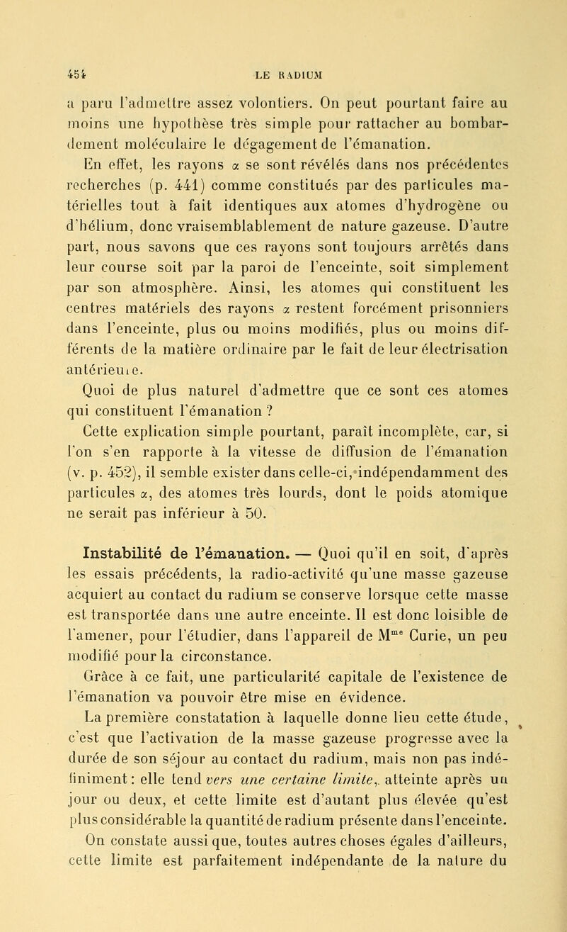 a paru l'admettre assez volontiers. On peut pourtant faire au moins une liypothèse très simple pour rattacher au bombar- dement moléculaire le dégagement de l'émanation. Kn effet, les rayons a se sont révélés dans nos précédentes recherches (p. 441) comme constitués par des particules ma- térielles tout à fait identiques aux atomes d'hydrogène ou d'hélium, donc vraisemblablement de nature gazeuse. D'autre part, nous savons que ces rayons sont toujours arrêtés dans leur course soit par la paroi de l'enceinte, soit simplement par son atmosphère. Ainsi, les atomes qui constituent les centres matériels des rayons a restent forcément prisonniers dans l'enceinte, plus ou moins modifiés, plus ou moins dif- férents de la matière ordinaire par le fait de leur électrisation antôrieuie. Quoi de plus naturel d'admettre que ce sont ces atomes qui constituent l'émanation ? Cette explication simple pourtant, paraît incomplète, car, si l'on s'en rapporte à la vitesse de diffusion de l'émanation (y. p. 452), il semble exister dans celle-ci,*indépendammenl des particules a, des atomes très lourds, dont le poids atomique ne serait pas inférieur à 50. Instabilité de l'émanation. — Quoi qu'il en soit, d'après les essais précédents, la radio-activité qu'une masse gazeuse acquiert au contact du radium se conserve lorsque cette masse est transportée dans une autre enceinte. Il est donc loisible de l'amener, pour l'étudier, dans l'appareil de M^ Curie, un peu modifié pour la circonstance. Grâce à ce fait, une particularité capitale de l'existence de l'émanation va pouvoir être mise en évidence. La première constatation à laquelle donne lieu cette étude, c'est que l'activaiion de la masse gazeuse progresse avec la durée de son séjour au contact du radium, mais non pas indé- finiment: elle tend vers une certaine limite^, atteinte après ua jour ou deux, et cette limite est d'autant plus élevée qu'est plus considérable la quantité de radium présente dans l'enceinte. On constate aussi que, toutes autres choses égales d'ailleurs, cette limite est parfaitement indépendante de la nature du