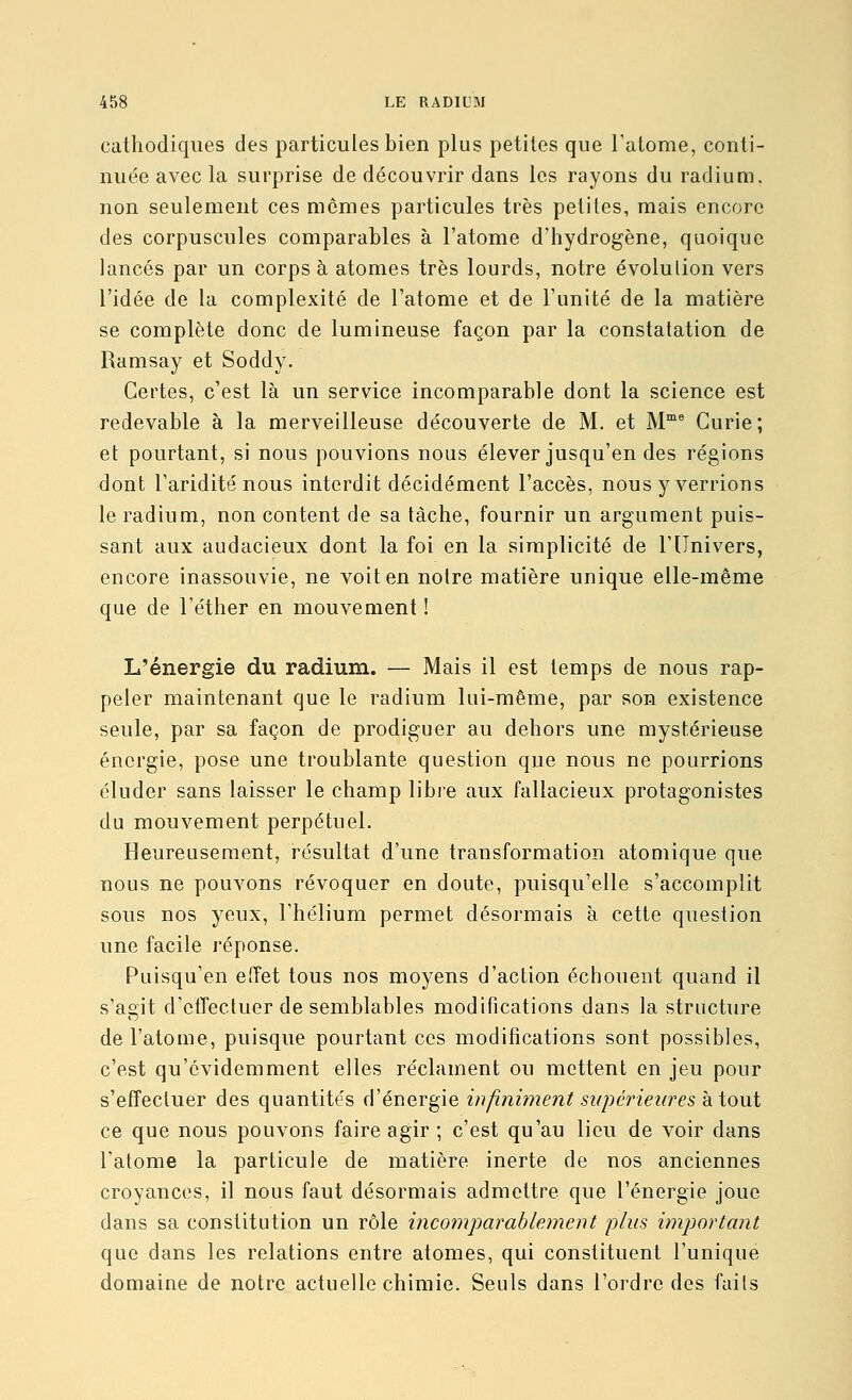 cathodiques des particules bien plus petites que ralome, conti- nuée avec la surprise de découvrir dans les rayons du radium, non seulement ces mômes particules très petites, mais encore des corpuscules comparables à l'atome d'hydrogène, quoique lancés par un corps à atomes très lourds, notre évolulion vers l'idée de la complexité de l'atome et de l'unité de la matière se complète donc de lumineuse façon par la constatation de Ramsay et Soddy. Certes, c'est là un service incomparable dont la science est redevable à la merveilleuse découverte de M. et M™^ Curie; et pourtant, si nous pouvions nous élever jusqu'en des régions dont l'aridité nous interdit décidément l'accès, nous y verrions le radium, non content de sa tâche, fournir un argument puis- sant aux audacieux dont la foi en la simplicité de l'Univers, encore inassouvie, ne voit en notre matière unique elle-même que de l'éther en mouvement ! L'énergie du radium. — Mais il est temps de nous rap- peler maintenant que le radium lui-même, par son existence seule, par sa façon de prodiguer au dehors une mystérieuse énergie, pose une troublante question que nous ne pourrions éluder sans laisser le champ libre aux fallacieux protagonistes du mouvement perpétuel. Heureusement, résultat d'une transformation atomique que nous ne pouvons révoquer en doute, puisqu'elle s'accomplit sous nos yeux, l'hélium permet désormais à cette question une facile réponse. Puisqu'en eiïet tous nos moyens d'action échouent quand il s'agit d'ctTectuer de semblables modifications dans la structure de l'atome, puisque pourtant ces modifications sont possibles, c'est qu'évidemment elles réclament ou mettent en jeu pour s'effectuer des quantités d'énergie infiniment supérieures atout ce que nous pouvons faire agir ; c'est qu'au lieu de voir dans l'atome la particule de matière inerte de nos anciennes croyances, il nous faut désormais admettre que l'énergie joue dans sa constitution un rôle incomparablement plus important que dans les relations entre atomes, qui constituent l'unique domaine de notre actuelle chimie. Seuls dans l'ordre des faits