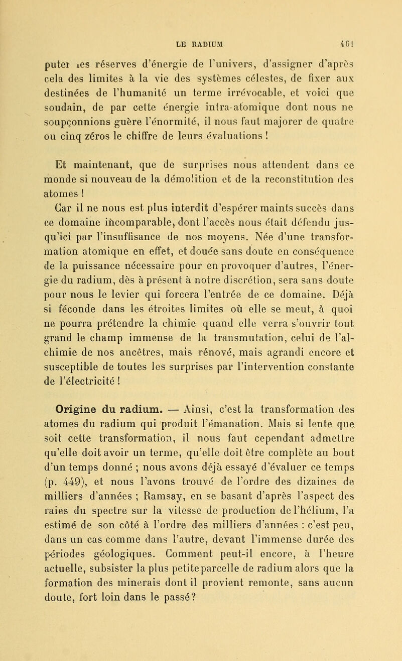 piiteï iGS réserves d'énergie de l'univers, d'assigner d'après cela des limites à la vie des systèmes célestes, de fixer aux destinées de l'humanité un terme irrévocable, et voici que soudain, de par cette énergie intra-atomique dont nous ne soupçonnions guère l'énormilé, il nous faut majorer de quatre ou cinq zéros le chiffre de leurs évaluations ! Et maintenant, que de surprises nous attendent dans ce monde si nouveau de la démolition et de la reconstitution des atomes ! Car il ne nous est plus interdit d'espérer maints succès dans ce domaine incomparable, dont l'accès nous était défendu jus- qu'ici par l'insuffisance de nos moyens. Née d'une transfor- mation atomique en effet, et douée sans doute en conséquence de la puissance nécessaire pour en provoquer d'autres, l'éner- gie du radium, dès à présent à notre discrétion, sera sans doute pour nous le levier qui forcera l'entrée de ce domaine. Déjà si féconde dans les étroites limites où elle se meut, à quoi ne pourra prétendre la chimie quand elle verra s'ouvrir tout grand le champ immense de la transmutation, celui de l'al- chimie de nos ancêtres, mais rénové, mais agrandi encore et susceptible de toutes les surprises par l'intervention constante de l'électricité ! Origine du radium. — Ainsi, c'est la transformation des atomes du radium qui produit l'émanation. Mais si lente que. soit cette transformation, il nous faut cependant admettre qu'elle doit avoir un terme, qu'elle doit être complète au bout d'un temps donné ; nous avons déjà essayé d'évaluer ce temps (p. 449), et nous l'avons trouvé de l'ordre des dizaines de milliers d'années ; Ramsay, en se basant d'après l'aspect des raies du spectre sur la vitesse de production de l'hélium, l'a estimé de son côté à l'ordre des milliers d'années : c'est peu, dans un cas comme dans l'autre, devant l'immense durée des p-ériodes géologiques. Comment peut-il encore, à l'heure actuelle, subsister la plus petite parcelle de radium alors que la formation des minerais dont il provient remonte, sans aucun doute, fort loin dans le passé?