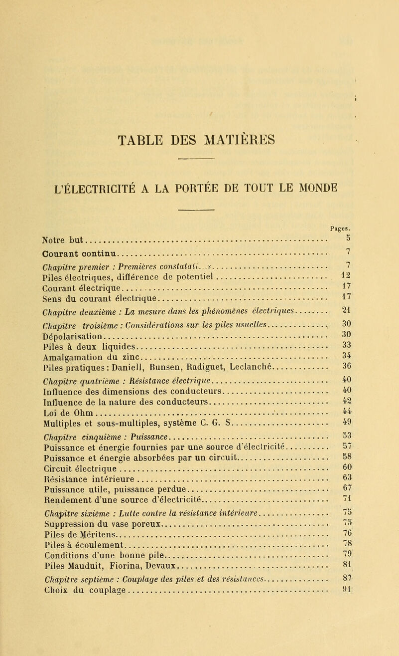 TABLE DES MATIERES L'ÉLECTRICITÉ A LA PORTÉE DE TOUT LE MONDE Pages. Notre but ^ Courant continu ^ Chapitre premier : Premières constatali^ .s 7 Piles électriques, différence de potentiel 12 Courant électrique 1^ Sens du courant électrique l'7 Chapitre deuxième : La mesure dans les phénomènes électriques 21 Chapitre troisième : Considérations sur les piles usuelles 30 Dépolarisation 30 Piles à deux liquides 33 Amalgamation du zinc 34 Piles pratiques : Daniell, Bunsen, Radiguet, Leclanché 36 Chapitre quatrième : Résistance électrique 40 Influence des dimensions des conducteurs 40 Influence de la nature des conducteurs 42 Loi de Ohm ^4 Multiples et sous-multiples, système C. G. S 49 Chapitre cinquième : Puissance 33 Puissance et énergie fournies par une source d'éleclricité 57 Puissance et énergie absorbées par un circuit 58 Circuit électrique 60 Résistance intérieure 63 Puissance utile, puissance perdue 67 Rendement d'une source d'électricité 71 Chapitre sixième : Lutte contre la résistance intérieure 75 Suppression du vase poreux ~3 Piles de Méritens '^6 Piles à écoulement 8 Conditions d'une bonne pile 79 Piles Mauduit, Fiorina, Devaux 81 Chapitre septième : Couplage des piles et des résistances 87 Choix du couplage 91