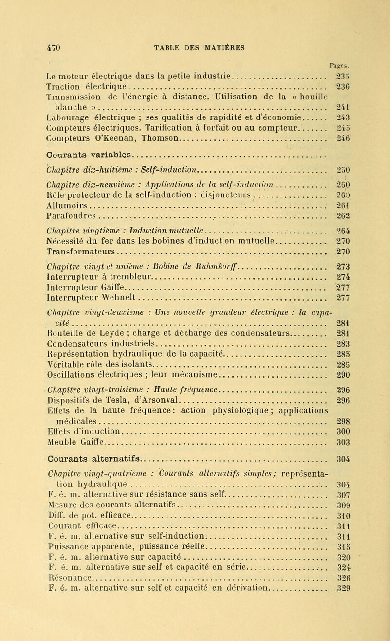 Pages. Le moteur électrique dans la petite industrie 23;i Traction électrique 236 Transmission de l'énei^gie à distance. Utilisation de la « houille blanche » 241 Labourage électrique ; ses qualités de rapidité et d'économie 243 Compteurs électriques. Tarification à forfait ou au compteur 245 Compteurs O'Keenan, Thomson 246 Courants variables Chapitre dix-huitième : Self-induction 250 Chapitre dix-neuvième : Applications de la self-indiirtion 260 Uôle protecteur de la self-induction : disjoncteurs 26'J AUumoirs 261 Parafoudres 262 Chapitre vingtième : Induction mutuelle 264 Nécessité du fer dans les bobines d'induction mutuelle 270 Transformateurs 270 Chapitre vingt et unième : Bobine de Ruhmkorff 273 Interrupteur à trembleur 274 Interrupteur Gaifîe 277 Interrupteur Wehnelt 277 Chapitre vingt-deuxième : Une nouvelle grandeur électrique : la capa- cité 281 Bouteille de Leyde ; charge et décharge des condensateurs 281 Condensateurs industriels 283 Représentation hydraulique de la capacité 285 Véritable rôle des isolants 285 Oscillations électriques ; leur mécanisme 290 Chapitre vingt-troisième : Haute fréquence 296 Dispositifs de Tesla, d'Arsonval 296 Effets de la haute fréquence: action physiologique; applications médicales 298 Effets d'induction 300 Meuble Gaiffe 303 Courants alternatifs 304 Chapitre vingt-quatrième : Courants alternatifs simples; représenta- tion hydraulique 304 F. é. m. alternative sur résistance sans self 307 Mesure des courants alternatifs 309 Diff. de pot. efficace 310 Courant efficace 311 F. é. m. alternative sur self-induction 311 Puissance apparente, puissance réelle 315 F. é. m. alternative sur capacité 320 F. é. m. alternative sur self et capacité en série ,. 324 Résonance 326 F. é. m. alternative sur self et capacité en dérivation 329