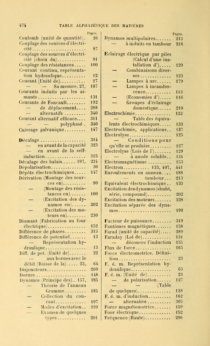 Coulomb (unité de quantité). 26 Couplage des sources d'électri- cité 87 Couplage des sources d'électri- cité (choix du) 91 Couplage des résistances 100 Courant continu, représenta- tion hydraulique 12 Courant (Unité de) '... 27 — — Sa mesure. 27, 107 Courants induits par les ai- mants 131 Courants de Foucault 192 — de déplacement.... 288 — alternatifs 340 Courant alternatif efficace 311 — — polyphasé , 340 Cuivrage galvanique 147 Décalage 314 — en avant de la capacité 323 — en avant de la self- induction 315 Décalage des balais 197, 224 Dépolarisation 30 Dépôts électrochimiques 147 Dérivation (Montage des sour- ces en) 90 — (Montage des résis- tances en) 100 — (Excitation des dy- namos en) 202 — (Excitation des mo- teurs en) 230 Diamant (Fabrication au four électrique) 152 Différence de phases 315 Différence de potentiel 13 — Représentation hy- draulique 13 Diff. de pot. (Unité de) 22 — aux bornes avec le débit (Baisse de la) 23, 64 Disjoncteurs -260 Dorure 148 Dynamos (Principe des).. 157, 185 — Théorie de l'anneau Gramme 185 — Collection du cou- rant 197 — Modes d'excitation.. 199 — Examen de quelques types 201 Pages. Dynamos multipolaires 213 — à induits en tambour 218 Eclairage électrique par piles (Calcul d'une ins- tallation d') 120 — Combinaisons diver- ses 123 — Lampes à arc 179 — Lampes à incandes- cence 113 — (Economies d') 116 — Groupes d'éclairage domestique 210 Electrochimie 122 — Table des équiva- lents électrochimiques 133 Electrochimie, applications.. 137 Electrolyse 125 — Conditions pour qu'elle se produise 127 Electrolyse (Lois de 1') 129 — à anode soluble.. 134 Electromagnétisme 153 Electron 133,407, 441 Enroulements en anneau.... 188 — tambour... 213 Equivalent électrochimique.. 133 Excitation desdynamos (shuht, série, compound) 202 Excitation des moteurs 228 Excitation séparée des dyna- mos 199 Facteur de puissance 319 Fantômes magnétiques 158 Farad (unité de capacité) 289 Faraday (Loi de) 131 — découvre l'induction 155 Flux de force 165 Force électromotrice. Défini- tion 23 F. é. m. Représentation hy- draulique 63 F. é. m. (Unité de) 23 — de polarisation 127 — — (Table de quelques) 128 F. é. m. d'induction 162 — alternative 305 Force magnétomotrice 159 Four électrique 152 Fréquence (Haute) 296