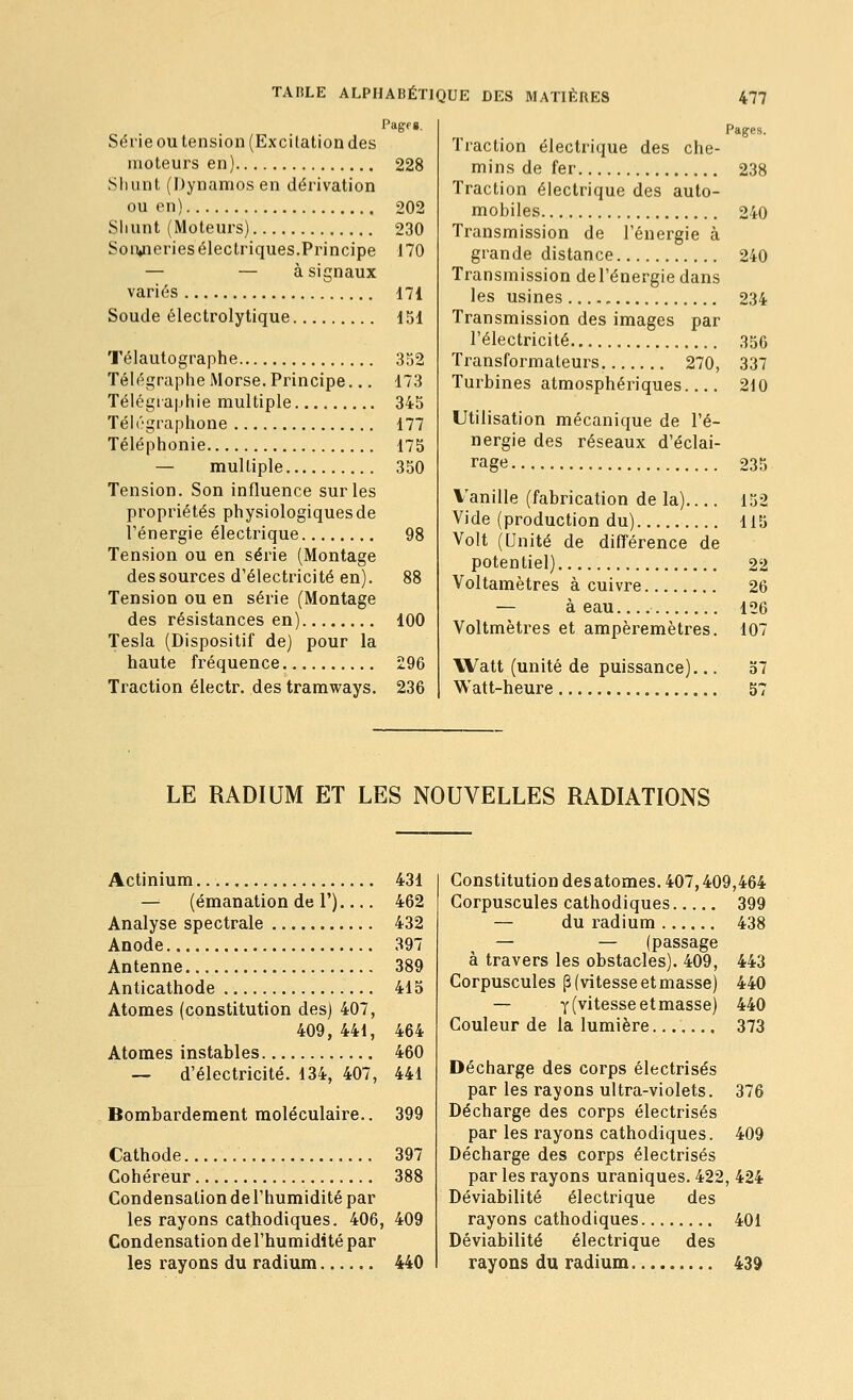 Série OU tension (Excitation des moteurs en) 228 Shunt (Dynamos en dérivation ou en) 202 Shunt (Moteurs) 230 Son»neries électriques.Principe 170 — — à signaux variés 171 Soude électrolytique 151 Télautographe 352 Télégraphe Morse. Principe... 173 Télégiaphie multiple 345 Téh''graphone 177 Téléphonie 175 — multiple 350 Tension. Son influence sur les propriétés physiologiques de l'énergie électrique 98 Tension ou en série (Montage des sources d'électricité en). 88 Tension ou en série (Montage des résistances en) 100 Tesla (Dispositif de) pour la haute fréquence 296 Traction électr. des tramways. 236 Pages. Traction électrique des che- mins de fer 238 Traction électrique des auto- mobiles 240 Transmission de l'énergie à grande distance 240 Transmission de l'énergie dans les usines 234 Transmission des images par l'électricité 356 Transformateurs 270, 337 Turbines atmosphériques 210 Utilisation mécanique de l'é- nergie des réseaux d'éclai- rage 235 Vanille (fabrication de la) 152 Vide (production du) 115 Volt (Unité de différence de potentiel) 22 Voltamètres à cuivre 26 — à eau 126 Voltmètres et ampèremètres. 107 Watt (unité de puissance)... 57 Watt-heure 57 LE RADIUM ET LES NOUVELLES RADIATIONS Actinium 431 — (émanation de 1') 462 Analyse spectrale 432 Anode 397 Antenne 389 Anticathode 415 Atomes (constitution des) 407, 409, 441, 464 Atomes instables 460 — d'électricité. 134, 407, 441 Bombardement moléculaire.. 399 Cathode 397 Cohéreur 388 Condensationdel'humiditépar les rayons cathodiques. 406, 409 Condensation de l'humidité par les rayons du radium 440 Constitution desatomes. 407,409,464 Corpuscules cathodiques 399 — du i-adium 438 — — (passage à travers les obstacles). 409, 443 Corpuscules p (vitesse et masse) 440 — y (vitesse etmasse) 440 Couleur de la lumière....... 373 Décharge des corps électrisés par les rayons ultra-violets. 376 Décharge des corps électrisés par les rayons cathodiques. 409 Décharge des corps électrisés par les rayons uraniques. 422, 424 Déviabilité électrique des rayons cathodiques 401 Déviabilité électrique des rayons du radium 439