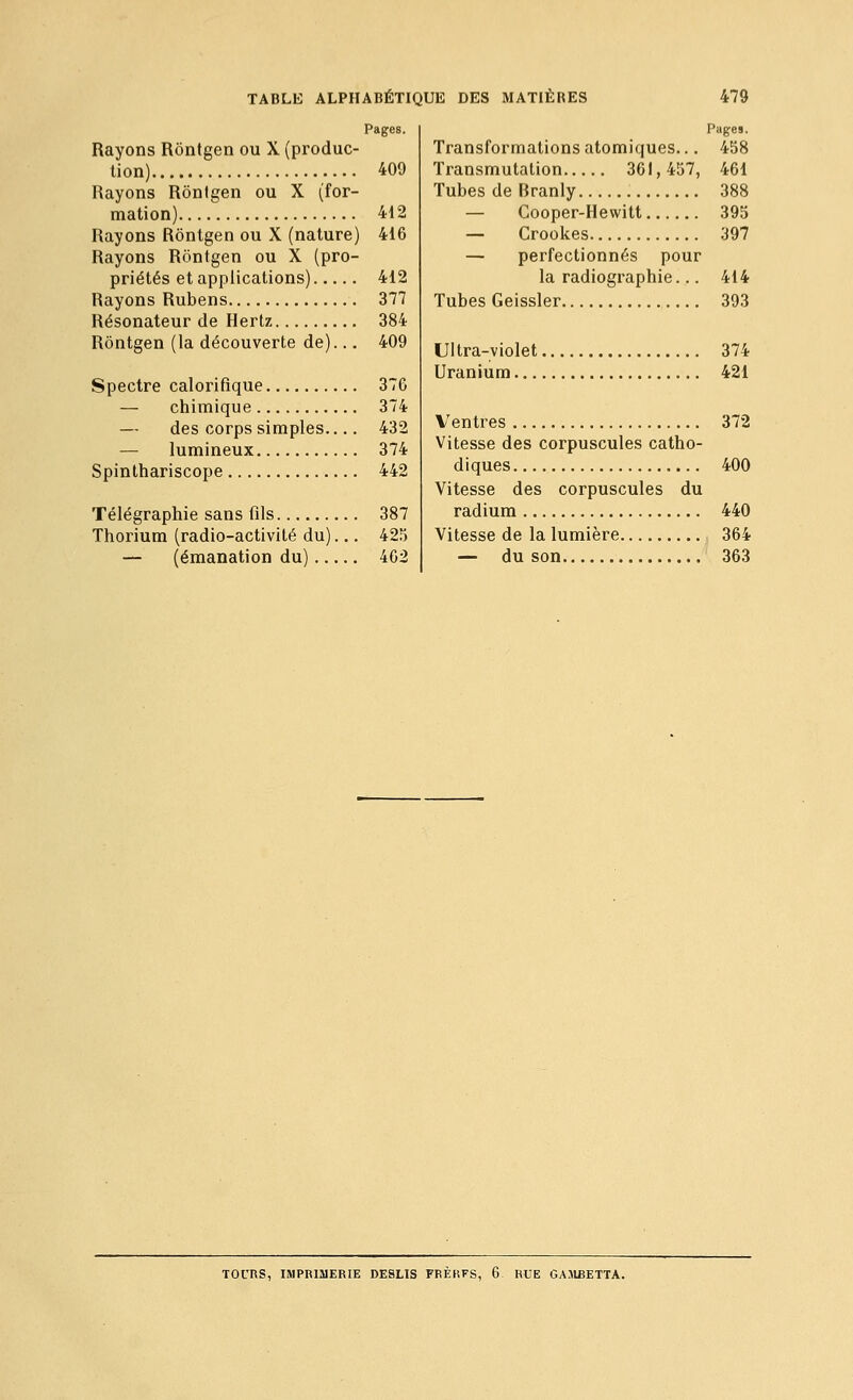 Rayons Rôntgen ou X (produc- tion) Rayons Ronlgen ou X (for- mation) Rayons Rôntgen ou X (nature) Rayons Rôntgen ou X (pro- priétés et applications) Rayons Rubens Résonateur de Hertz Rôntgen (la découverte de)... Spectre calorifique — chimique — des corps simples.... — lumineux Spinthariscope Télégraphie sans fils Thorium (radio-activilé du). — (émanation du) — 409 412 416 412 377 384 409 37G 374 432 374 442 387 425 402 Pages, Transformations atomiques... 458 Transmutation 361, 457, 461 Tubes de Rranly 388 — Cooper-Hewitt 395 — Crookes 397 — perfectionnés pour la radiographie... 414 Tubes Geissler 393 Ultra-violet 374 Uranium 421 Ventres 372 Vitesse des corpuscules catho- diques 400 Vitesse des corpuscules du radium 440 Vitesse de la lumière 364 — du son 363 TOURS, IMPRIMERIE DESLIS FRÈHFS, 6 RUE GAJIBETTA.