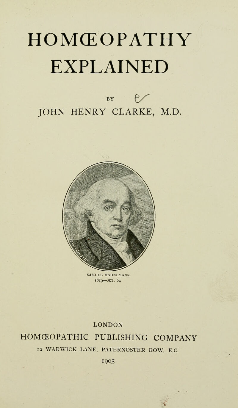 HOMCEOPATHY EXPLAINED JOHN HENRY CLARKE, M.D. SAMUEL HAHNEMANN 181Q—JET. 64 LONDON HOMCEOPATHIC PUBLISHING COMPANY 12 WARWICK LANE, PATERNOSTER ROW, E.G. 1905