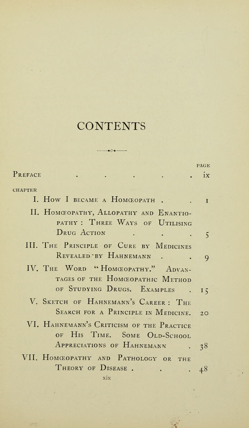 CONTENTS PAGE Preface . . . . . ix CHAPTER I. How I BECAME A HoMCEOPATH . . I II. HOMCEOPATHY, AlLOPATHY AND EnANTIO- PATHY : Three Ways of Utilising Drug Action III. The Principle of Cure by Medicines Revealed ~BY Hahnemann IV. The Word  Homceopathy. Advan- tages of the Homoeopathic Method of Studying Drugs. Examples . 15 V. Sketch of Hahnemann's Career : The Search for a Principle in Medicine. 20 VI. Hahnemann's Criticism of the Practice of His Time. Some Old-School Appreciations of Hahnemann . 38 VII. Homceopathy and Pathology or the Theory of Disease . . .48