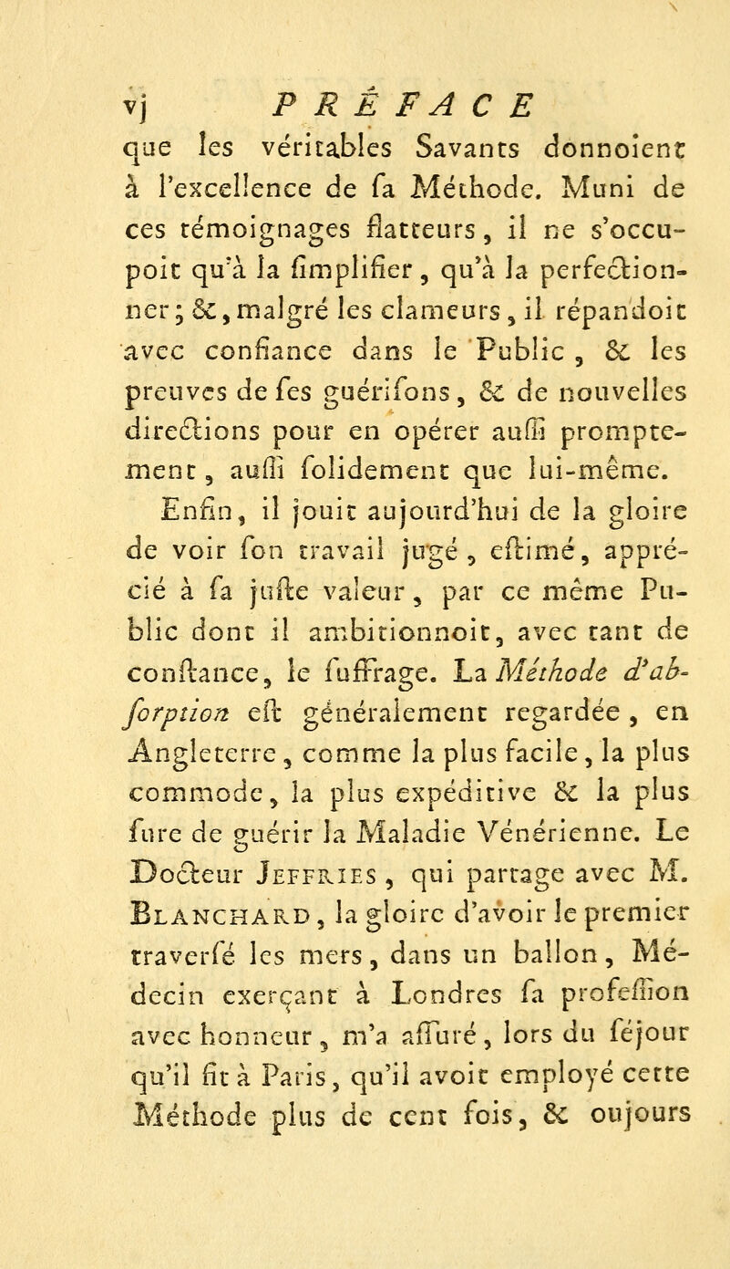 que les véritables Savants donnoîent à rexcellence de fa Méthode. Mani de ces témoignages flatteurs, il ne s'occu- poit qu'à la fimplifîer, qu*à la perfection- ner; 6c,malgré les clameurs , il répandoic avec confiance dans le Public , ôi les preuves de fes guérifons, & de nouvelles diredlions pour en opérer auffi prompte- inent, aufli folidement que lui-même. Enfin, il jouit aujourd'hui de la gloire de voir fon travail jugé ^ eftimé, appré- cié à fa jufte valeur, par ce même Pu- blic dont il ambitionnoitj avec tant de conftance, le fufFrage. L-à Méthode d'ab- forption eft généralement regardée , en Angleterre, comme la plus facile, la plus commode, la plus expéditive & la plus fure de guérir la Maladie Vénérienne. Le Docteur Jeffkîes , qui partage avec M. Blanchard , la gloire d'avoir le premier traverfé les mers, dans un ballon. Mé- decin exerçant à Londres fa profeffion avec honneur 5 m'a affuré, lors du féjour qu'il fit à Paris, qu'il avoir employé cette Méthode plus de cent fois. Se oujours