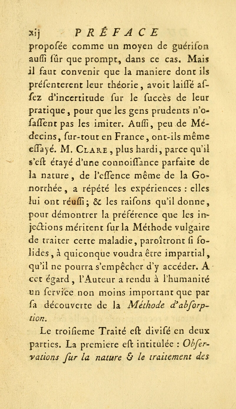 propofée comme un moyen de guérîfon auflî fur que prompt, dans ce cas. Mais il faut convenir que la manière donc ils préfenterent leur théorie, avoit laifle af- fez d*incertitude fur le fuccès de leur pratique, pour que les gens prudents n'o- faiTentpas les imiter. Aufli, peu de Mé- decins, fur-tout en France, ont-ils même eiïayé. M. Clare , plus hardi, parce qu'il s'eft étayé d'une connoifîance parfaite de la nature, de TcfTence même de la Go- norrhée, a répété les expériences : elles lui ont réuffi; 6c les raifons qu'il donne, pour démontrer la préférence que les in- Jedions méritent fur la Méthode vulgaire de traiter cette maladie, paroîtront fi fo- îides, à quiconque voudra être impartial, qu'il ne pourra s'empêcher d'y accéder. A cet égard, l'Auteur a rendu à l'humanité un fervice non moins important que par fa découverte de la Méthode d'abforp^ non. Le troifieme Traité eft divifé en deux parties. La première eft intitulée : Obfer- vations fur la nature & le traitement des