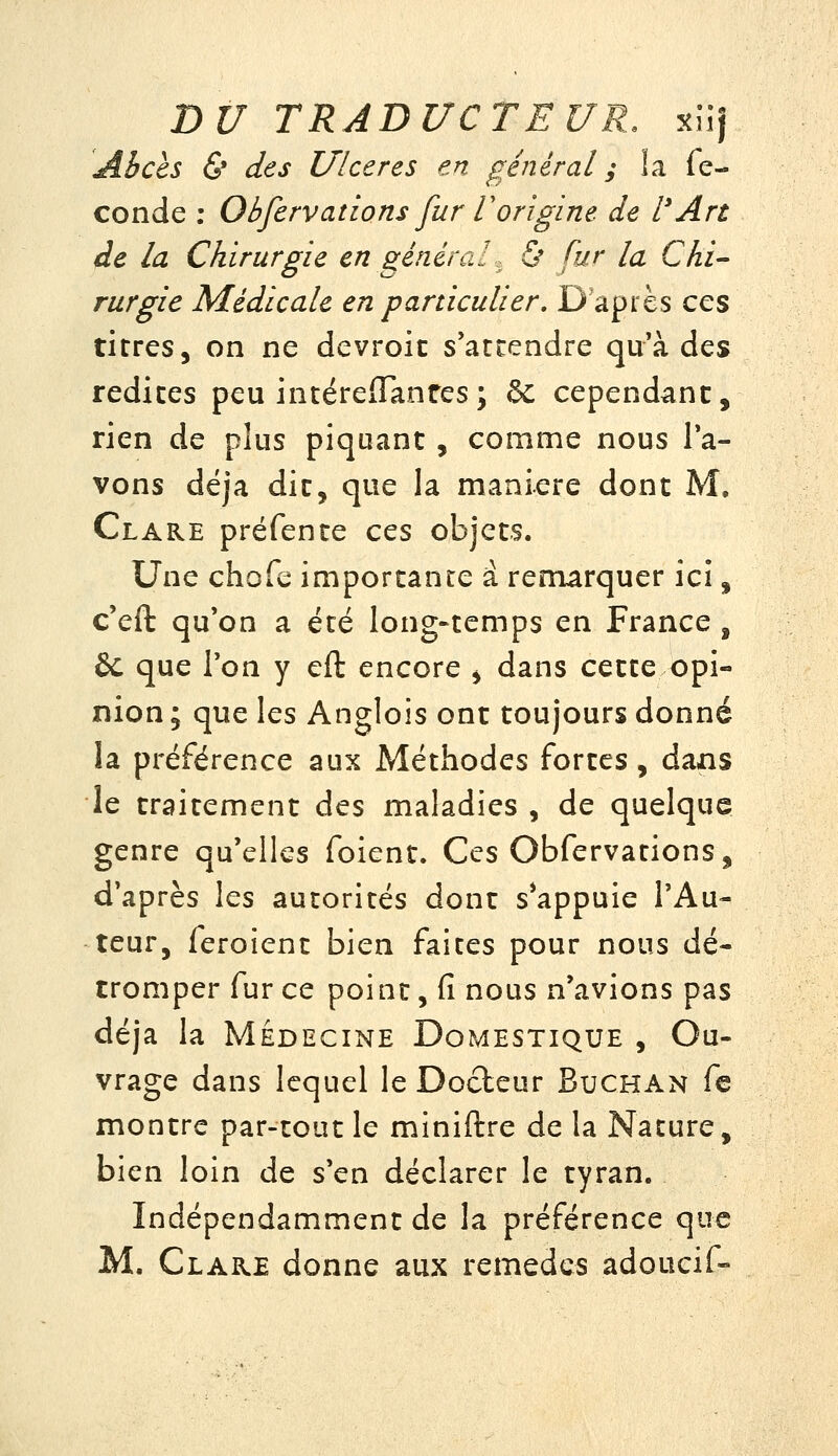 Abcès & des Ulcères en général ; la fé- conde ; Obfervations fur Vorigine de l'An de la Chirurgie en généraU Ù fur la Chi- rurgie Médicale en particulier. D'après ces titres, on ne devroic s'attendre qu'à des redites peu intéreiTanres; 6c cependant, rien de plus piquant, comme nous la- vons déjà dit, que la manière dont M, Clare préfente ces objets. Une chofe importante a remarquer ici, c'eft qu'on a été long-temps en France , &: que Ton y eft encore j dans cette opi- nion ; que les Anglois ont toujours donné la préférence aux Méthodes fortes, dans le traitement des maladies , de quelque genre qu'elles foient. Ces Obfervations, d'après les autorités dont s*appuie l'Au- teur, feroient bien faites pour nous dé- tromper fur ce point, fi nous n'avions pas déjà la MÉDECINE Domestique , Ou- vrage dans lequel le Docteur Buchan fe montre par-tout le miniftre de la Nature, bien loin de s'en déclarer le tyran. Indépendamment de la préférence que M. Clare donne aux remèdes adoucif-