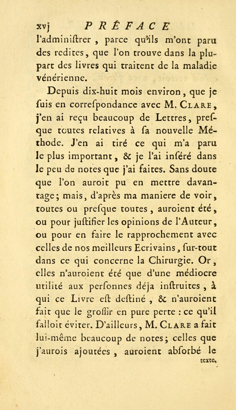 l'adminiftrer , parce quMls m'ont paru des redites, que Ton trouve dans la plu- part des livres qui traitent de la maladie vénérienne. Depuis dix-huit mois environ, que je fuis en correfpondance avec M. Clare, j'en ai reçu beaucoup de Lettres, pref- que toutes relatives à fa nouvelle Mé- thode. Jen ai tiré ce qui m'a paru le plus important, & je Tai inféré dans le peu de notes que j'ai faites. Sans doute que Ton auroit pu en mettre davan- tage; maiSj d'après ma manière de voir, toutes ou prefque toutes , auroient été, ou pour juftifier les opinions de l'Auteur, ou pour en faire le rapprochement avec celles de nos meilleurs Ecrivains ^ fur-tout dans ce qui concerne la Chirurgie. Or, elles n'auroient été que d'une médiocre utilité aux perfonnes déjà inftruites , à qui ce Livre eft deftiné , & n'auroient fait que le groffir en pure perte : ce qu'il falloit éviter. D'ailleurs, M. Clare a fait lui-même beaucoup de notes; celles que j'aurois ajoutées , auroient abforbé le tcxte^