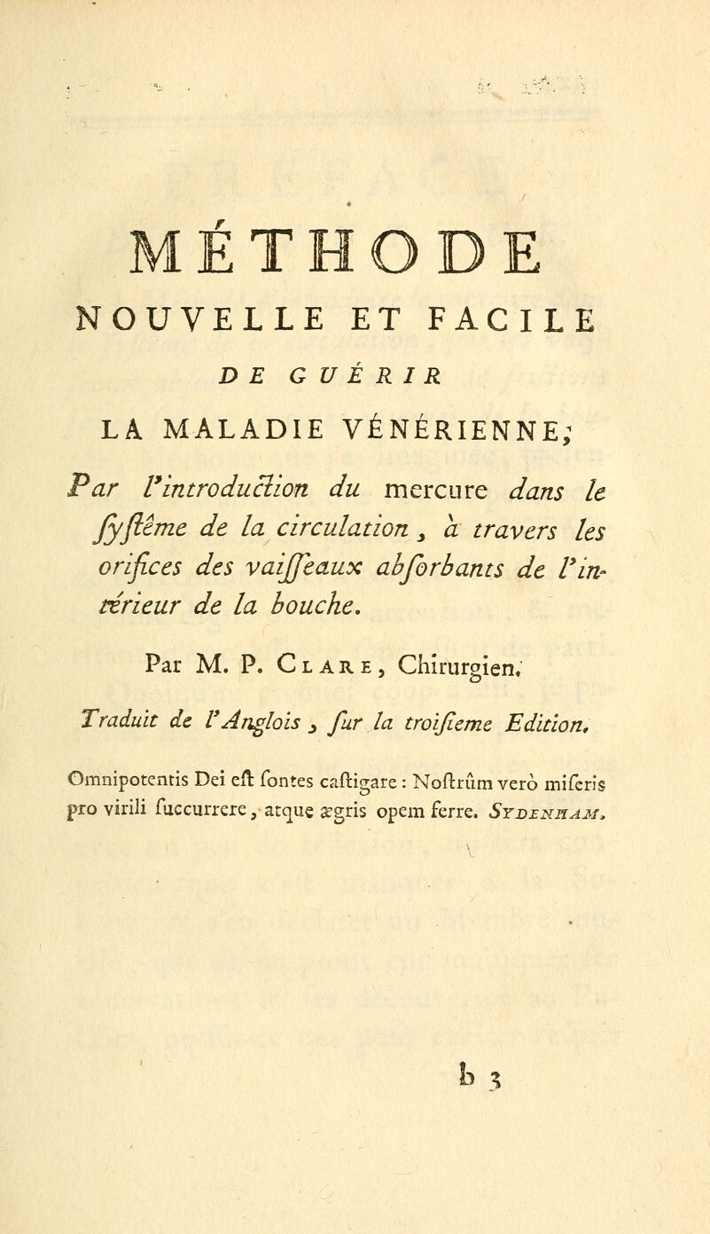 METHODE NOUVELLE ET FACILE DE GUÉRIR LA MALADIE VÉNÉRIENNE; Par Vintroduclion du mercure dans le fyjitme de la circulation ^ a travers les orifices des vaijfeaux ahforbants de Vin- térieur de la bouche. Par M. P. Cl ARE 5 Chirurgien. Traduit de l'Anglais ^ fur la troijiemc Edition, Omnipotends Dei eft fontes caftigare : Noftnim vero miferis pro virili fuccurrere, atque segris opem ferre. Syd£nham.