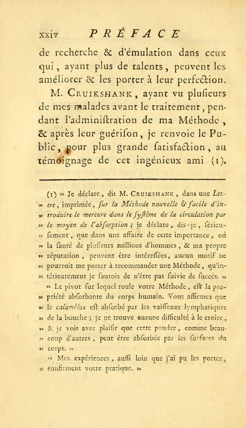 de recherche & d'émulation dans ceux qui , ayant plus de talents , peuvent les améliorer oc les porter à leur perfection, M. Cp.uikshank, ayant vu plufieurs de mes malades avant le traitement, pen- danc TadminiPcration de ma Méthode , êc après leur guérifon, je renvoie le Pu- blic, ^our plus grande fatisfaction , au témoignage de cet ingénieux ami (i). (i) « Je déclare, dit M. Cruikshank , dans une Letr- 35 tre, imprimée, fur la Méthode nouvelle ^facile d'în- »3 traduire le mercure dans h fyfiême de la circulation por 33 le moyen de rabforption ; je déclare, dis-js, férieii- 35 fement , que dans une affaire de cette importance , oà 39 la fanté de plufieurs millions d'hommes, & ma propre 33 réputation , peuvent être intérefTées, aucun motif ne 53 pOïirroic me porter à recommander une Méthode, €îu'in- 3? térieureraent je faurois de n'être pas Tuivie de fuccès. sj « Le pivot fur lequel roule votre Méthode , efV la pro- »3 priété abforbante du corps humain. Vous affirmez que K le calomJlas eft abforbé par les vaiflcaux lymphatiques â3 de la bouche j je ne trouve aucune difïic.ult.Q à le croire, » S-: je vois avec plaifir que cette poudre, comme beau- sî coup d'autres , peut être abforbée par les furfaces (fa »5 corps. 33 « Mes expériences, aufl.1 loin que j'ai pu les porter^ s? egalirmenc votre pratique, a?