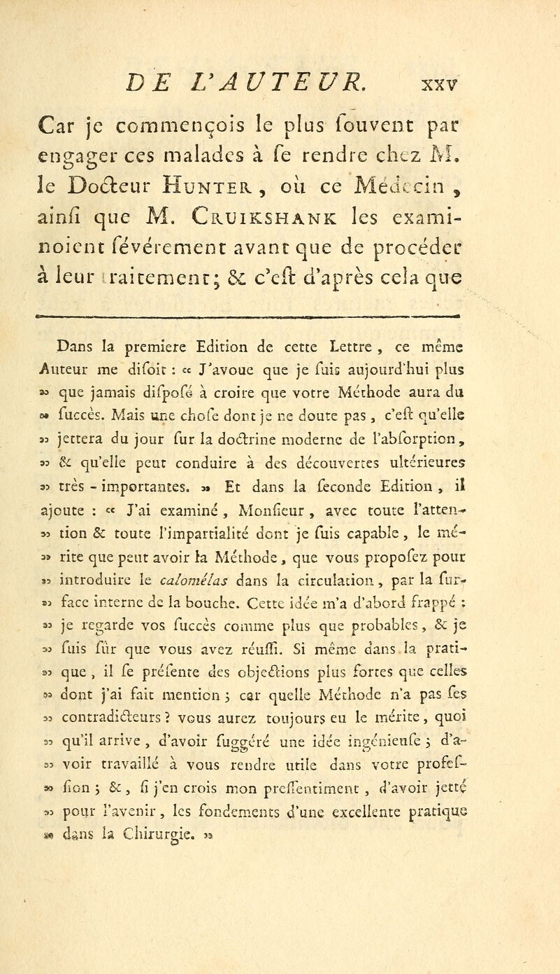Car je ccinmençois le plus fouvent par engager ces malades à fe rendre chez AL le Docteur Hunter , où ce Méd^.cin , ainfî que M. Cruikshank les exami- noient févérement avant que de procédeir à leur raicemenc; bL c'eft d'après cela que Pans la première Edition de cette Lettre , ce même Auteur me difoit : « J'avoue que je fuig aujourd'hui plus ^ que jamais dirpcfë à croire que votre Méthode aura du 0» fuccès. Mais une chofe dont je ne doute pas, c'efl qu'elle JD jettera du jour fur la dodrine moderne de l'abrorption , 93 ^ qu'elle peut conduire à des découvertes ultérieures 35 très - importantes, m Et dans la féconde Edition , il ajoute : « J'ai examiné , Monfieur , avec toute l'atten- M tion & toute l'impartialité dont je fuis capable, le mé- 3» rite que peut avoir ta Méthode, que vous propore-z pour 35 introduire le calomélas dans la circulation, par la fiu> aj face interne de la bouche. Cette idée m'a d'abord frappé ; 35 je regarde vos fuccès comme plus que probables, & je 33 fuis fur que vous avez réuiîi. Si même dans la prati- 33 que , il fe préfente des objedions plus fortes que celles ?3 dont j'ai fait mention 3 car quelle Méthode n'a pas fes 33 contradidleurs ? vous aurez toujours eu le mérite, quoi 33 qu'il arrive , d'avoir fuggéré une idée ingénieufe 3 d'a- 33 voir travaillé à vous rendre utile dans votre profcf- a> fion j &, fi j'en crois mon prefTentiment , d'avoir jettç 93 potir l'avenir, les fondements d'une excellente pratique se dans la Chirurp;ie, sa