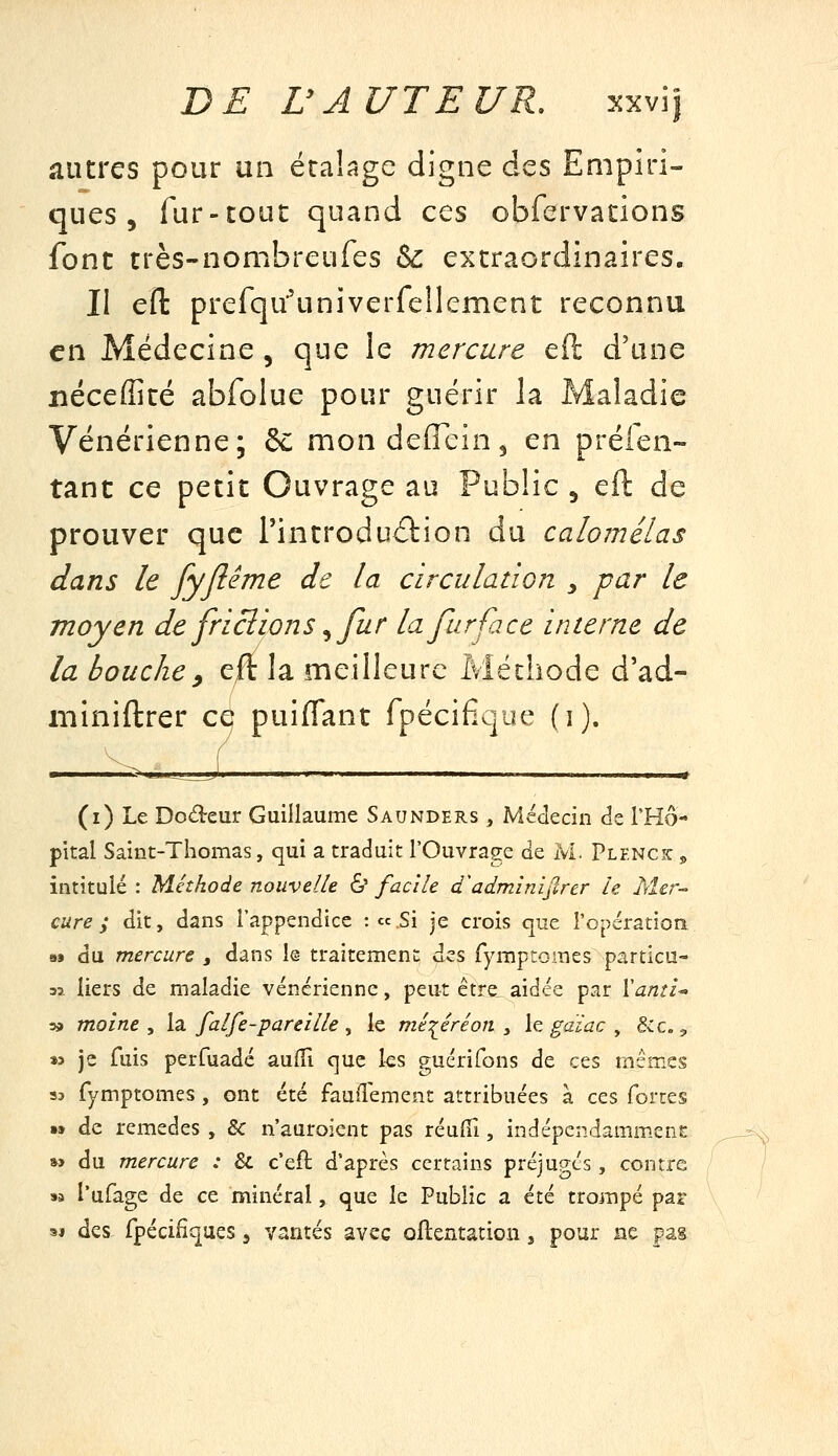 autres pour un écalage digne des Empiri- ques , fur-couc quand ces obfervations font très-nombreufes ^ extraordinaires. Il efl prefqu'univerfeîlement reconnu en Médecine , que le mercure eft d'une nécefficé abfolue pour guérir la Maladie Vénérienne; 6^ mondeffein, en préien- tant ce petit Ouvrage au Public , eft de prouver que Tincroduâion du calomélas dans le fyjiéme de la circulatiGn y par le moyen de friclions ^ fur la fur fa ce interne de la bouche^ ^ft la meilleure Méthode d'ad- miniftrer ce puiffant fpécifique (i). (i) Le Dodeur Guillaume Saunders , Médecin de THô- pital Saint-Thomas, qui a traduit l'Ouvrage de M. Plf.nck ,> intitulé : Méthode nouvelle & facile d^adminijlrer le Mer-- cure; dit, dans l'appendice :cc.Si je crois que l'opération as du mercure , dans le- traitement des Tymptomes particn- 33. liers de maladie vénérienne, peut être aidée par ïami-- » moine ^ la. falfe-pareille, le méiéréon ^ le gaïac ^ &c., »3 je fuis perfuadé auffi que les guérifons de ces mêmes 93 fymptomes , ont été fauflement attribuées à ces forces •» de remèdes , & n'auroient pas réufii, indépendamm.enî: »> du mercure : & c'efl d'après certains préjugés , contre SB l'ufage de ce minéral, que le Public a été trompé par M des. fpécifiqaes j vantés avec oflentation, pour ne pas