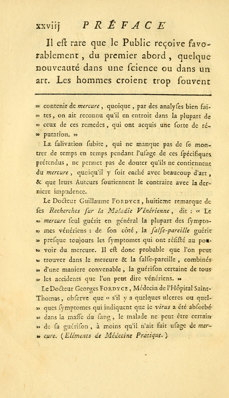 Il eft rare que le Public reçoive favo- rablement 5 du premier abord , quelque nouveauté dans une feience ou dans un art. hts hommes croient trop fouvcnt S5 contenir de mercure , quoique , par des anaîyfes bien fai- 33 tes, on ait reconnu qu'il en entroit dans la plupart de 30 ceux de ces remèdes, qui ont acquis une forte de ré- » putation. sa La. faîivacion fubite , qui ne manque pas de (e moiî« trer de temps en temps pendant l'uiage de ces fpécifiques prétendus , ne permet pas de douter qu'ils ne contiennent du mercure , quoiqu'il y foit caché avec beaucoup d'art, êc que leurs Auteurs foutiennent le contraire avec la der- nière impudence. Le Docleur Guillaume Fordyce, huitième remarque de fes Recherches fur la Maladie Vénérienne , dit : ce Le B> mercure feul guérit en général la plupart des iympto- SD mes vénériens : de fon côté , là falfe-pareille guérir » prefque toujours les fymptomes qui ont réfifté au po»- sft voir du mercure. Il eft donc probable que l'on peut M trouver dans le mercure 6c la falfe-pareille , combinés » d'une manière convenable, la guérifon certaine de tous- sa les accidents que l'on peut dire vénériens. » LeDodeur Georges Fordy ce , Médecin de l'Hôpital Saint- Thomas , cbrervc que « s'il y a quelques ulcères ou quel- as ques i^'mptomes qui indiquent que le virus a été abforbc- « dans la malTe du fang , le malade ne peut être certain: M de fa guérifon , à m.oins qu'il n'ait fait ufage de mir-^^ » cure, ( Eléments de Médecine Pratiqua. ).