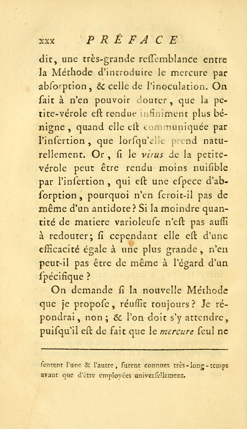 :xx PRÉFACE die, une très-grande reffemblance entre la Méthode d'inrroduire le mercure par abforptîon, ÔC celle de l'inoculation. On fait à n'en pouvoir douter, que la pe- tite-vérole eft rendue infiniment plus bé- nigne , quand elle eft communiquée par Tinfertion , que lorfqu'clle prend natu- rellement. Or , fî le virus de la petite- vérole peut être rendu moins nuifible par l'infertion , qui eft une efpece d'ab- forption, pourquoi n'en feroit-il pas de même d'an antidote ? Si la moindre quan- tité de matière varioleufe n'eft pas auflî à redouter; fi cependant elle eft d'une efficacité égale à une plus grande, n'en peut-il pas être de même à l'égard d'un ipécifiq ue > On demande fi la nouvelle Méthode que je propofc, réuffic toujours? Je ré- pondrai , non ; ^ Ton doit s'y attendre, puifqu'il eft de fait que le mercure feul ne fenrent Tune & l'autre. Tarent connues très - long - temps avant que d'ctre cmpîovces univerfeUemenr.