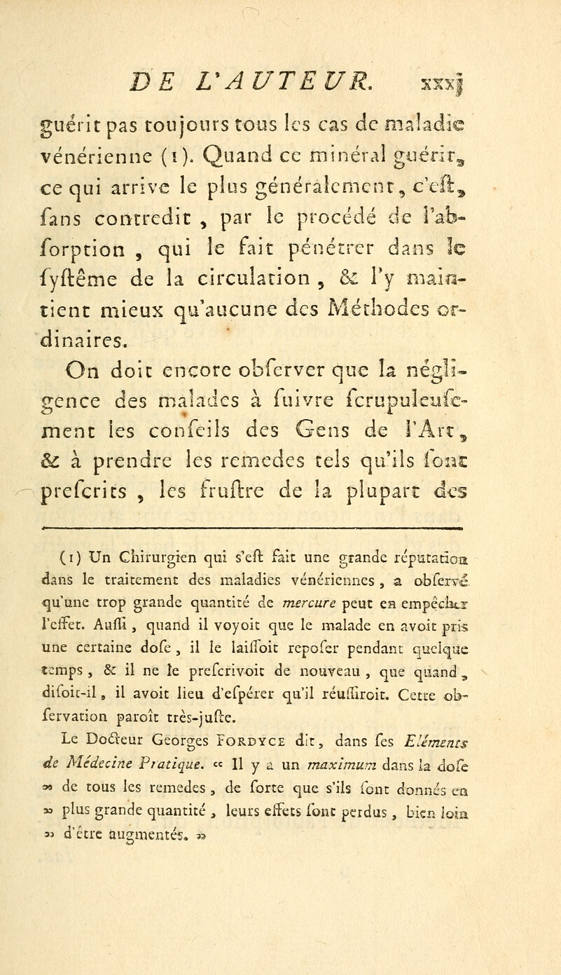 guérit pas toujours tous ks cas de maladie vénérienne (i). Quand ce minéral guérir^ ce qui arrive le plus généralement, ceft^ fans contredit , par le procédé de Vzh^ forption , qui le fait pénétrer dans le fyftême de la circulation ^ ôi Ty main- tient mieux qu'aucune des Méthodes or- dinaires. On doit encore obferver que la négli- gence des malades à fuivre fcrupuleufc- ment les confeils des Gens de TArt^ èc à prendre les remèdes tels qails (ont prefcrits , les fruftre de la plupart des (i) Un Chirurgien qui s'eft fait une grande réputation dans le traitement des maladies vénériennes , a obferYé. <ju'une trop grande cjuantité de mercure peut en empêchtr J'efFet. AufU , quand il voyoit que le malade en a voit pris une certaine dofe , il le laiil'oit repofer pendant quelque temps , & il ne le prefcrivoit de nouveau , que quand , di(oic-il, il avoit lieu d'efpérer qu'il réufTiroit. Cette ob- fervation paroît très-jufie. Le Dodeur Georges Pordyce dit, dans fes Elémsnts de Médecine Pratique. « H y - un maximum dans la dole 3M de tous les remèdes , de forte que s'ils font donnés ca » plus grande quantité , leurs eifets font perdus, bien loia 3j û'étre augmentés. 3?