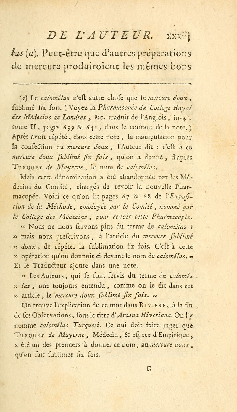 las {a). Peut-être que d'autres préparations de mercure prodiiiroient les mêmes bons (a) Le calomélas n'efl: autre chofe que îe mercure doux , fubîimé fîx fois. ( Voyez la Pharmacopée du. Collège. Royal des Médecins de Londres , Sec. traduit de i'Anglois, iii-4 \ tome II, pages 6^9 Se 6^1 , dans le courant de la note. ) Après avoir répété , dans cette note , la manipulation pour la confedion du mercure doux , l'Auteur dit : c'ell; à ce mercure doux fuhlimé jîx fois ^ qu'on a donné , d'après TuRQUET de Mayeme y le nom de calomélas. Mais cette dénomination a été abandonnée par les Mé- decins du Comité, chargés de revoir la nouvelle Pliar- macopée. Voici ce qu'on lit pages 6j 8c 6 8 de VExpaJI— tîon de la Méthode:, employée par le Comité., nommé pat h Collège des Médecins , pour revoir cette Pharmacopée. « Nous ne nous fervons plus du terme de calomélas : 35 mais nous prcfcrivons , à l'article du mercure fublimé 33 doux y de répéter la fublimation fix fois. C'cft à cette 33 opération qu'on donnoit ci-devant le nom de calomélas. « Et le Tradudeur ajoute dans une note. «c Les Auteurs, qui fe font fervis du terme de calomé-^ 35 las j ont toujours entendu , comme on le dit dans cet 33 article , le mercure doux fuhlimé fix fois. 33 On trouve l'explication de ce mot dans Rivière, à la fin de Tes Obfervations, fous le titre â! Arcana Riveriana. On Vy nomme calomélas Turqueti. Ce qui doit faire juger que TuRQUET de Mayerne y Médecin ,& efpece d'Empirique „ a été un des premiers à donner ce nom, au mercure doux ^ <]u'on fait fublimer fix fjis.