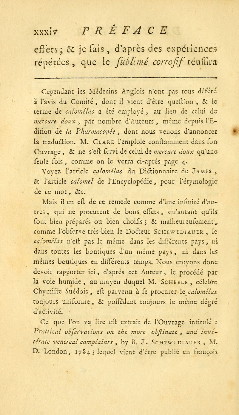 eiFets; t<. je fais , diaprés des expériences répécées 3 que le fubiimé corrojif ïéi\'ihïd. Cependant les Médecins Anglois n'ont pas tous déféré à l'avis da Comité, dont il -vient d'être queliion , o<: le terme de calomélas a été employé , au lieu de celui àz mercure doux , par nombre d'Auteurs , même depuis l'E- dition de la Pharmacopée , dont nous venons d'annoncer la tradudion. M. Clare l'emploie confiamment dans Çon Ouvrage , & ne s'^eil fcrvi de celui de mercure doux qu'un& feule fois , comme on le verra ci-après page 4. Voyez l'article calomélas du Diclionnairc de James ^ & l'article calom.cl de l'Encyclopédie , peur l'étymologie de ce mot, &c. Mais il en eft de ce remède comme d'une infinité d'au- tres, qui ne procurent de bons effets ^ qu'autant qu'ils font bien préparés ou bien ciioifîs 5 & malheureufcment^^ comme robfcrve très-bien le Dodeur Schevv'ediauer , le calomélas n'eil: pas le mcmie dans les différents pays, ni dans foutes les boutiques d'un même pays , ni dans les mêmes boutiques en différents temps. Nous croyons donc devoir rapporter ici, d'après cet Auteur , le procédé par la voie humide , au moyen duquel M. Schhele , célèbre Chymifte Suédois , eft parvenu à fe procurer le calomélas toujours uniforme. Se poilédant toujours le même dégrc dadiivité. • Ce que l'on va lire efb extrait de l'Ouvrage intitulé ; Pracîîcal ohfervallons on the more ohjîinate y and invé- térate vcnereal compla'ints , by B, J. Sckev/ï biauer , M. D. London, 17S4 5 lequel vient d'être publié en francois