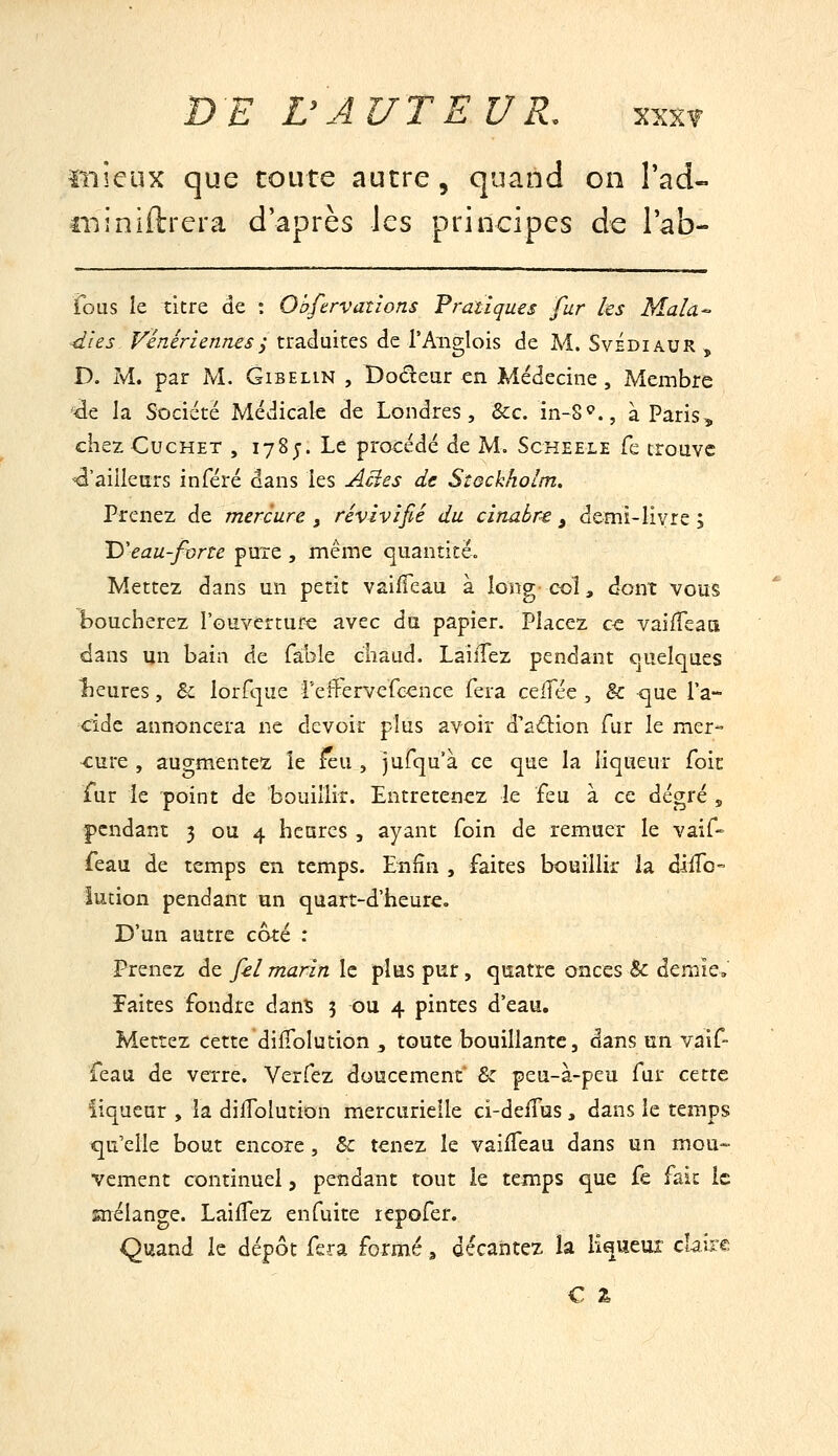 ïnîcux que toute autre, quand on l'ad- tiiiniftrera d'après les principes de lab- fous le titre de : Obftrvaiîons Fràtlques fur les Mala- dies Vénériennesi traduites de l'Anglois de M. SvÉdiaur , D. M. par M. Gibelin , Dodear en Médecine, Membre ■de la Société Médicale de Londres, &c. in-S^?., à Paris, ciiez CucHET , 178;. Le procédé de M. Scheele Te trouve ^'ailleurs inféré dans les Acies de Stockholm. Prenez de mercure , revivifié du cinaùre , demi-livre ; 'D'eau-forte pure , même quantité» Mettez dans un petit vaiffeau à long col, dont vous boucherez l'ouverture avec du papier. Placez ce vailTeati dans un bain de fable chaud. LaiiTez pendant quelques îieures, & lorfque reff'ervefcence fera ceifée, & que l'a- cide annoncera ne devoir plus avoir d'aâion fur le mer- cure , augmentez le ^u , jufqu'à ce que la liqueur foit fur ie point de bouillir. Entretenez le feu à ce degré , pendant 3 ou 4 heures , ayant foin de remuer le vaif» feau de temps en temps. Enfin , faites bouillir la dliTo- lution pendant un quart-d'heure. D'un autre coté : Prenez de fel marin le plus pur, quatre onces & demie, Faites fondre dans 5 ou 4 pintes d'eau. Mettez cette difTolution ^ toute bouillante, dans un vaif- feau de verre. Verfez doucement & peu-à-peu fur cette liqueur , la dilTolution mercurielle ci-defTus, dans le temps qu'elle bout encore, & tenez le vaiffeau dans un mou- vement continuel, pendant tout le temps que fe fait le snélange. Lailfez enfuite repofer. Quand le dépôt fera formé, décantez la liqueur claire C %