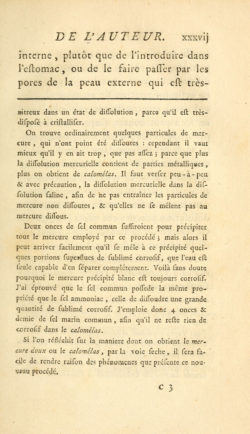 înrerne , plutôt que de rintroduire dans l'eflomac, ou de le faire paffer par les pores de la peau externe qui eft très- BÎtreux dans un état de difTolution , parce qu'il cil très- difporé à criftallifer. On trouve ordinairement quelques particules de mer- cure , qui n'ont point été dilToutes : cependant il vaut mieux qu'il y en ait trop , que pas ailez 3 parce que plus la diiTolution mercurielle contient de parties métailiqaes, plus on obtient de calomélas. Il faut verfer peu-à-peu. & avec précaution, la difTolution mercurielle dans la dif- folutîon faline, afin de ne pas entraîner les particules de mercure non dilToutes, ^ qu'elles ne fe mêlent pas au mercure diiTous. Deux onces de fel commun fufSroient pour précipiter tout le mercure employé par ce procédé 5 mais alors il peut arriver facilem.ent qu'il fe mêle à ce précipité quel- ques portions TupesAues de fublimé ccrrofîf, que l'eau efc feule capable d'en féparer complètement. Voilà fans doute pourquoi le mercure précipité blanc cft toujours corrofif. J'ai éprouvé que le fel commun poiTede la même pro- priété que le fel ammoniac , celle de dilToadre une grande quantité de fublimé corrofif. J'emploie donc 4 onces Se demie de fel marin commun , afin qu'il ne reile rien de ccrrof f dans le calomélas. Si l'on réfléchit fur la manière dont on obtient le mer^ cure doux ou le calomélas y par la voie feche , il fera fa- cile de rendre raifon des phénomènes que préfente ce aou- ^au procédé.