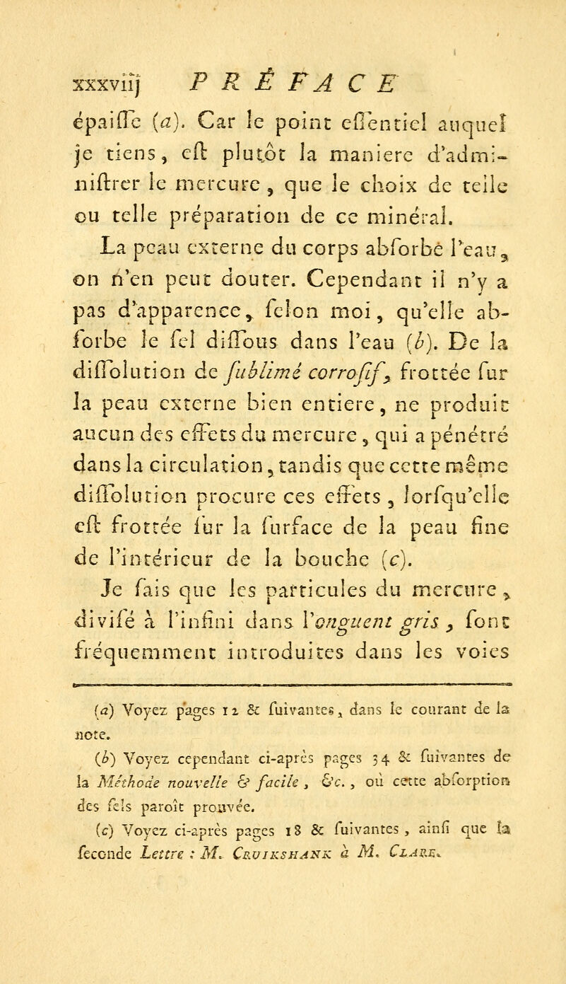 épaifle {a). Car le point eflentiel anqueî je tiens, cft plutôt la manière d'admi« iiiftrcr le mercure , que le choix de telle ou telle préparation de ce minéral. La peau externe du corps abforbè Teau^ on tïQn peut douter. Cependant il n'y a pas d'apparence^ félon moi, qu'elle ab- forbè le fcl diffbus dans l'eau [h). De la diffblutîon ào, fiiblimé corrofif^ frottée fur la peau externe bien entière, ne oroduic aucun des effets du mercure , qui a pénétré dans la circulation, tandis que cette même diffblution procure ces effets , lorfqu'ellc efl; frottée fur la furface de la peau fine de l'intérieur de la bouche (c). Je fais que les particules du m.ercnre ^ diviié à l'iniini dans Vonguent gris y font fréquemment introduites dans les voies (a) Voyez pages 11 &: fuivantes j dans îe courant de la note. (^) Voyez cependant ci-après pages 34 & fuivantes de la Méthode nouvelle ^ facile , 6'c., où cette a.bforptioni des Tels paroît prouvée. [c] Voyez ci-après pages 18 & fuivantes, ainfi que îa féconde Lettre * M, Cruikshank à M. Clap,^.