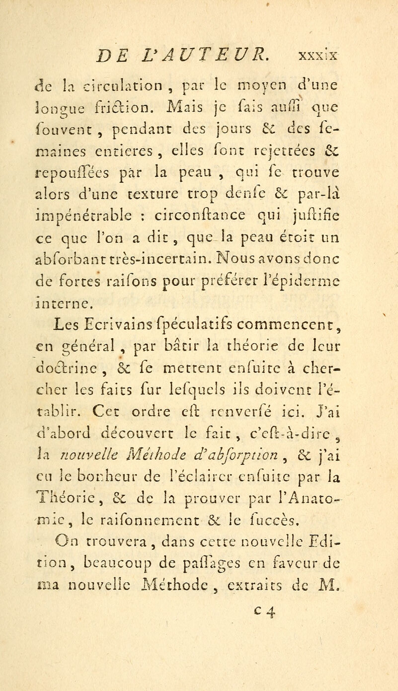 <!e la circulation , par le moyen d'une lonsjue friction. Mais je fais auffi que foLivenc , pendant des jours 6C des fe- maines entières , elles font rejeicécs & repoiiiTées par la peau , qui fe trouve alors d'une texture trop dénie te par-là impénétrable : circonftance qui juftifie ce que l'on a dit 5 que la peau étoiî un abforbant très-incertain. Nous avons donc de fortes raifons pour préférer l'épiderme interne. Les Ecrivainsfpéculatifs commencent, en général , par bâtir la théorie de leur doctrine , & fe mettent enfui te à cher- cher les faits fur lefquels ils doivent l'é- tablir. Cet ordre eit rcnvcrfé ici. J'ai d'abord découvert le fait , c'eft-à-dire ^ la nouvelle Méthode d'abforption , & j'ai en le bonheur de Téclaircr enfuite par la Théorie, 6c de la prouver par l'Anato- mic, le raifonnement èc le îuccès. On trouvera, dans cette nouvelle Edi- tion, beaucoup de pailages en faveur de ma nouvelle Méthode , extraits de M. C4