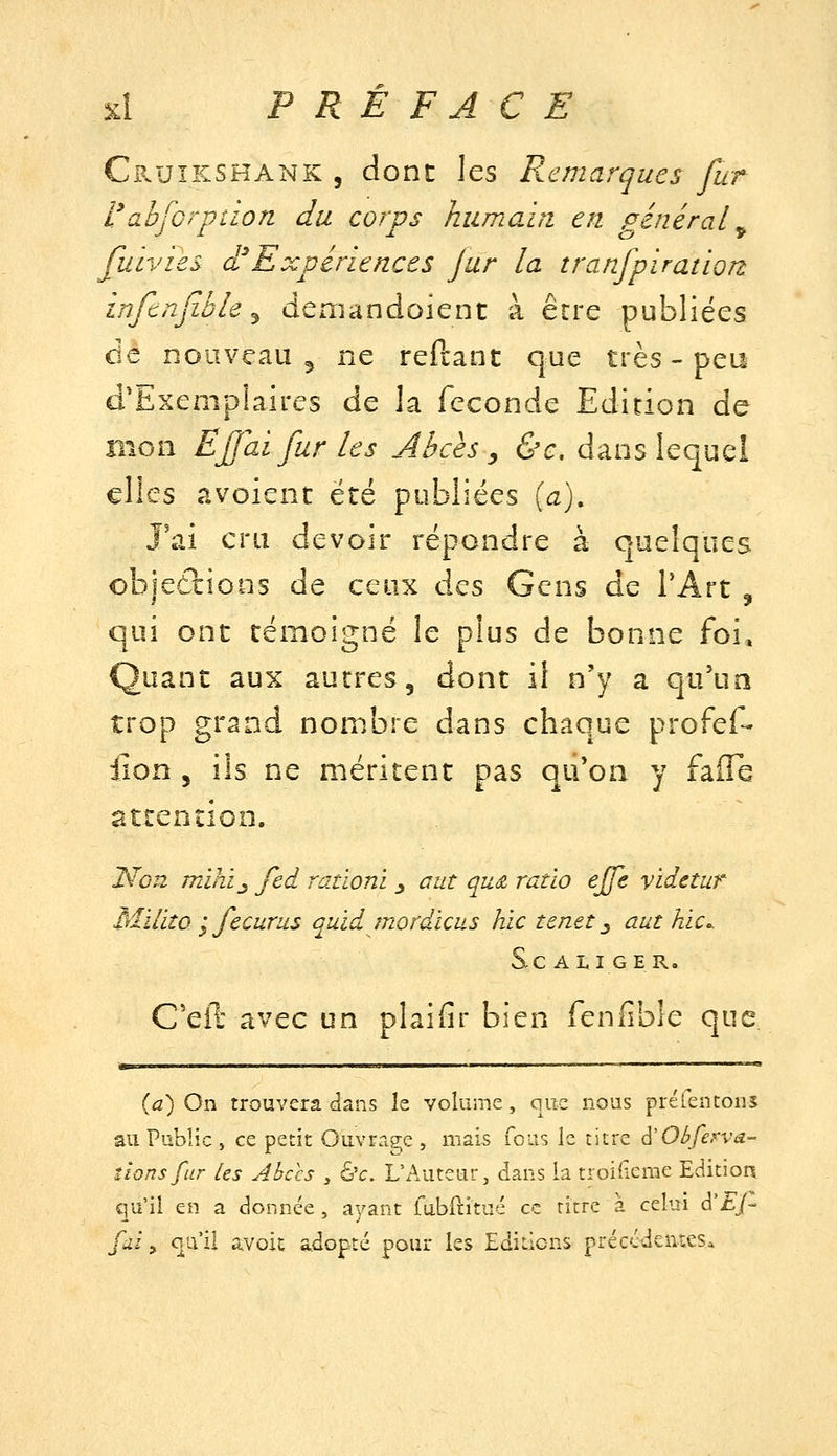 Cruîkshank 5 donc les Remarques fur 'Cabforption du corps humain en général^ fuivies d'Expériences Jur la tranfpiration inftnfible ^ deniandoienc à être publiées dé nouveau 5 ne reftanc que très - peu d'Exemplaires de la féconde Edition de Bien Ejjaï fur les Abcès , &c, dans lequel elles avolenc été publiées {a). J'ai cru devoir répondre à quelques objections de ceux des Gens de TArt , qui ont témoigné le plus de bonne foi. Quant aux autres, dont ii n'y a qu'un trop grand nombre dans chaque profef- iion 5 ils ne méritent pas qu'on y faffb attention. Non mihi^ fed rationi ^ a ut qud ratio effe videtur Mïlito '^ fecurus quïd mordicus hic tenet ^ aut hic. Se ALI GER. C'eft avec un plaifir bien fenfible que MM I ' Il . ■ I I. I «L (fl.) On trouvera dans le volume, que nous préfentoiis au Public, ce petit Ouvrage, mais fous le titre ^ObÇervâ- tîons fur Les Abccs , 6'c. L'Auteur, dans la troifieme Editior^ qu'il en a donnée, ayant rubftitué ce titre à celui à'Ej- fui y qu'il avoic adopte pour ks Ediilons préccdcntes*
