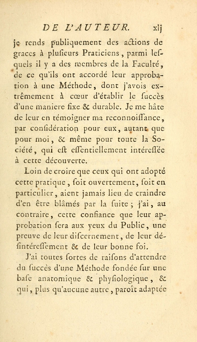 je^ rends publiquement des actions de grâces à plufieurs Praticiens , parmi lef- quels il y a des membres de la Faculté, ce ce qu'ils ont accordé leur approba- tion à une Méthode, dont j'avois ex- trêmement à cœur d'établir le fuccès d'une manière fixe & durable. Je me hâte de leur en témoigner ma reconnoiflancCç par confidératio];! pour eux, autant que pour moi, ôc même pour toute la So- ciété, qui eft eflentiellement intérefTée à cette découverte. Loin de croire que ceux qui ont adopté cette pratique , foit ouvertement, foit en particulier, aient jamais lieu de craindre d'en être blâmés par la fuite; j'ai, au contraire, cette confiance que leur ap- probation fera aux yeux du Public, une preuve de leur difccrnement, de leur dé- fin téreflfement 6c de leur bonne foi. J'ai toutes fortes de raifons d'attendre du fuccès d'une Méthode fondée fur une bafe anatomique & phyfiologique, 6c qui, plus qu'aucune autre , paroîc adaptée