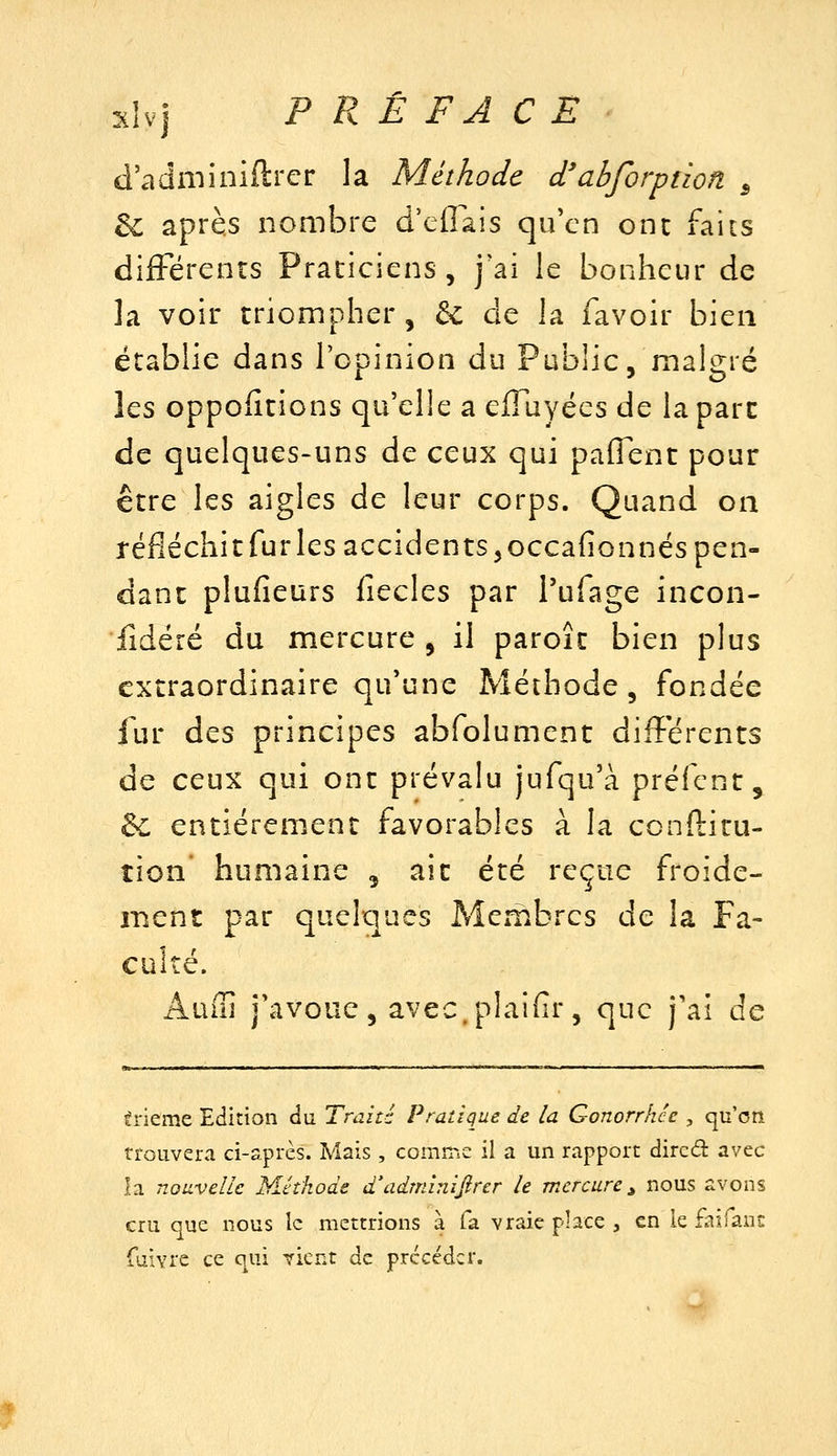 d'adniiniftrer la Méthode d'abforption ^ de après nombre d'cirais qu'en ont faits dilFérents Praticiens, j'ai le bonheur de la voir triompher, & de la favoir bien établie dans l'opinion du Public, malgré Iqs oppositions qu'elle a elTuyées de la parc de quelques-uns de ceux qui paffent pour être les aigles de leur corps. Quand on réfléchitfurlesaccidentSjOCcafionnés pen- dant plufieurs iîecles par Tufage incon- lidéré du mercure , il paroîc bien plus extraordinaire qu'une Méthode, fondée fur des principes abfolument différents de ceux qui ont prévalu jufqu'à préfcnt, &c entièrement favorables à la ccnftitu- tîon humaine , ait été reçue froide- ment par quelques Membres de la Fa- culté. Auffi j'avoue, avec.plaifir, que j'ai de érieme Edition du. Traité Pratique de la Gonorrhce , qu'on trouvera ci-après. Mais , comme il a un rapport dircd avec la nouvelle Méthode d'adnnnijirer le mercure ^ nous avons cru que nous le mettrions à fa vraie phce , en le fairans faivrc ce qui ?ient de précéder.