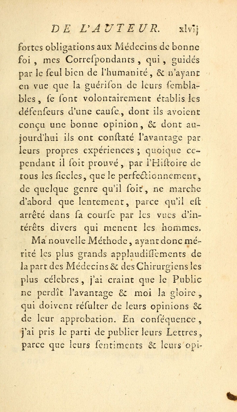 DE VAUT EUR, îcîvT| fortes obligations aux Médecins de bonne foi 5 mes Correfpondanrs , qui , guidés par le feul bien de l'humanité, & n'ayani: en vue que !a guériion de leurs icmbla- bleSj fe font volontairement établis les défenfeurs d'une caufe^ dont ils avoient conçu une bonne opinion, ^ dont au- jourdliui ils ont conftaté l'avantage pat leurs propres expériences ; quoique ce- pendant il foît prouvé, par THiftoire de rous les fieclcs, que le perfeclionncment^ de quelque genre qu'il foit, ne m-arclic d'abord que lentement, parce qu'il eil arrêté dans fa courfe par les wi\cs d'in- térêts divers qui mènent les hommes. Ma nouvelle Méthode, ayant donc mé- rité les plus grands applaudifrcments de la part des Médecins & des Chirurgiens les plus célèbres, j'ai craint que le Public ne perdît l'avantage & moi la gloire ^ qui doivent réfulter de leurs opinions 6^ de leur approbation. En conféquence , j'ai pris le parti de publier leurs Lettres ^ parce que leurs fciitimeots & leurs opï-