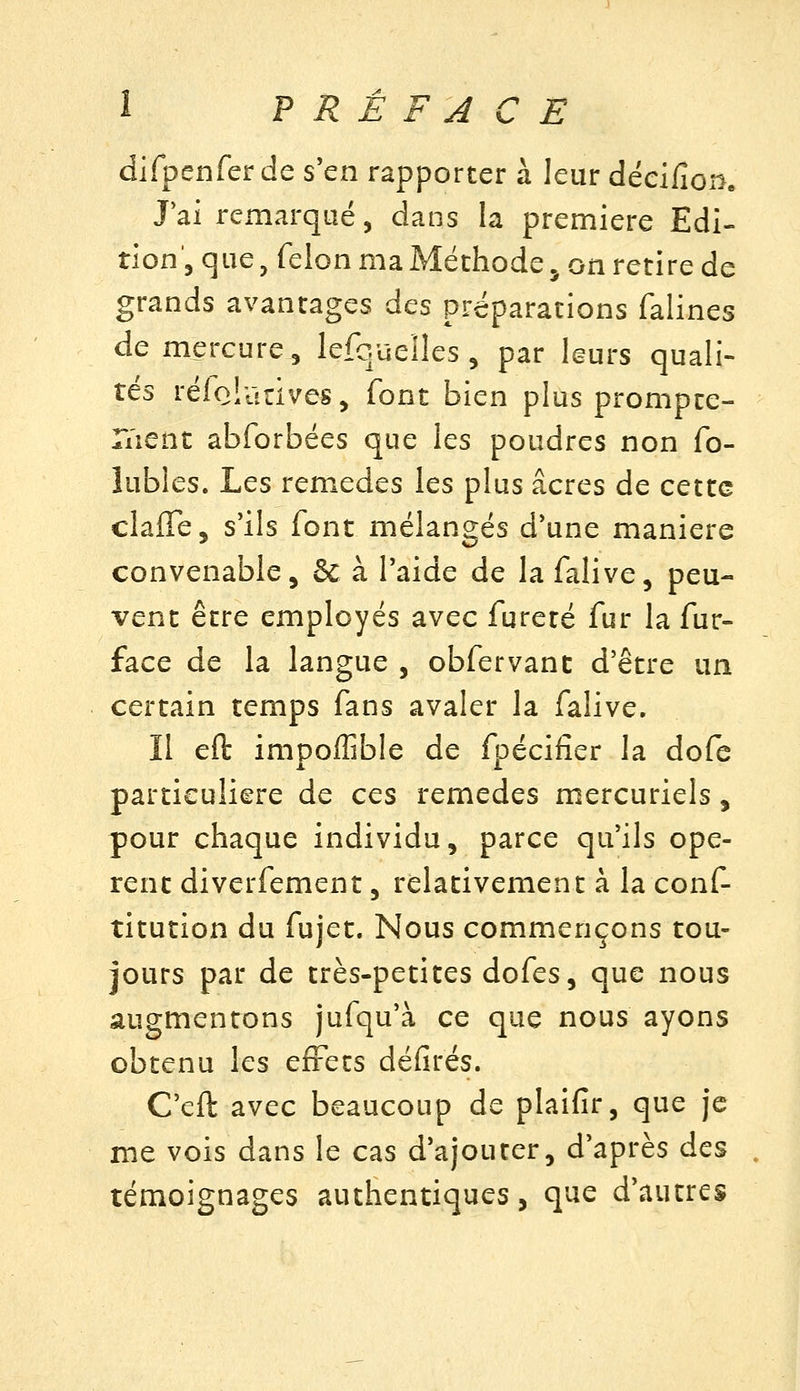 difpenfer de s'en rapporter à leur décifion. Jai remarqué, dans la première Edi- tion, que, félon ma Méthode j on retire de grands avantages des préparations falines de mercure, lefqueiîes , par leurs quali- tés rélolanves, font bien plus prompte- r/ient abforbées que les poudres non fo- lubles. Les remèdes les plus acres de cette clafTe, s'ils font mélangés d'une manière convenable, & à l'aide de la falive, peu- vent être employés avec fureté fur la fur- face de la langue , obfervant d'être un certain temps fans avaler la falive. Il efl: impolîible de fpéciiîer la dofe particulière de ces remèdes mercuriels, pour chaque individu, parce qu'ils opè- rent diverfement, relativement à la conf- titution du fujet. Nous commençons tou- jours par de très-petites dofes, que nous augmentons jufqu'à ce que nous ayons obtenu les effets défîtes. C'eft avec beaucoup de plaifir, que je me vois dans le cas d'ajouter, d'après des , témoignages authentiques, que d'autres