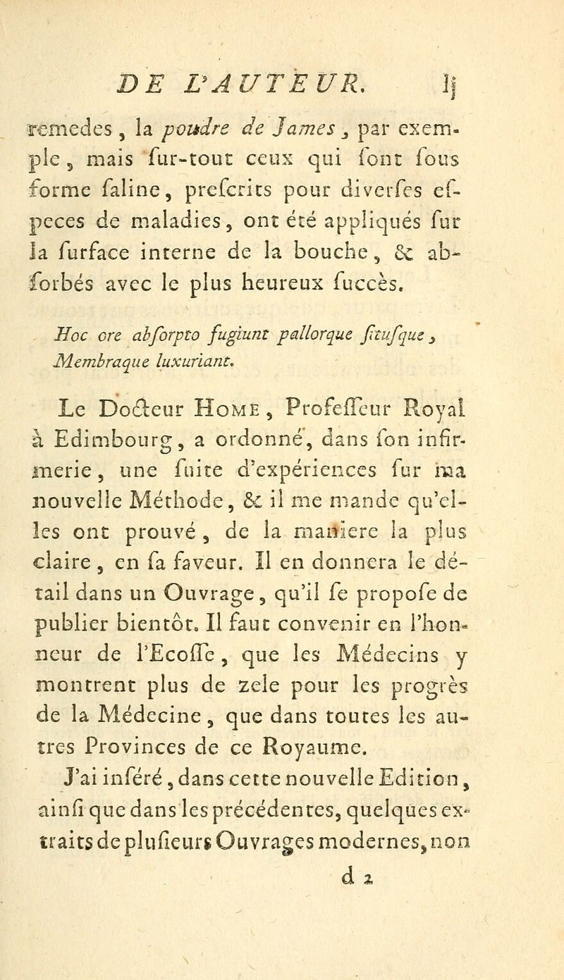 DE rAUTEUR, ]| remèdes , la poudre de James _, par exem- ple 5 mais fur-tout ceux qui font fous forme faline, prefcrics pour diverfes ef- peces de maladies 5 ont été appliqués fur la furface interne de la bouche, 6c ab- forbés avec le plus heureux fuccès. Hoc ore ahforpto fugiunt pdlorque fitufqus ^ Membraque luxuriant. Le Dodeur Home, Profeffcur Royal à Edimbourg, a ordonné, dans fon infir- merie , une fuite d'expériences fur ma nouvelle Méthode, & il me mande qu'el- les ont prouvé 5 de la manière la plus claire, en fa faveur. Il en donnera le dé- tail dans un Ouvrage, qu'il fe propofe de publier bientôt. Il faut convenir en l'hon- neur de TEcofle, que les Médecins y montrent plus de zèle pour les progrès de la Médecine, que dans toutes les au- tres Provinces de ce Royaume. J'ai inféré, dans cette nouvelle Edition, ainfi que dans les précédentes, quelques ex- traits de plufieur$ Ouvrages modernes, non