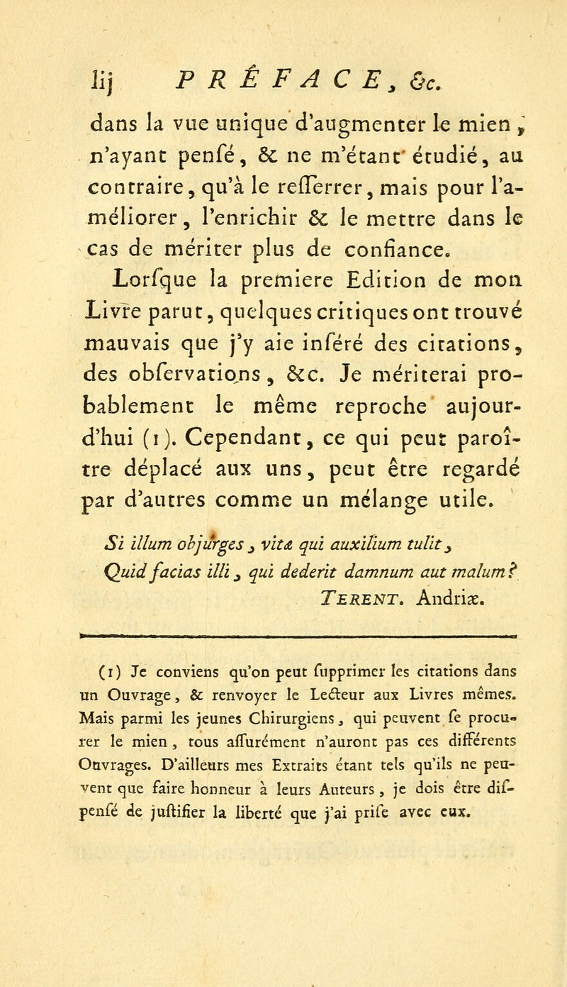 Il] PRÉFACE, &c. dans la vue unique d'augmenter le mien , n'ayant penfé, 6c ne m'étant'étudié, au contraire, qu'à le reflerrer, mais pour l'a- méliorer , l'enrichir èc le mettre dans le cas de mériter plus de confiance, Lorfque la première Edition de moa Livre parut 5 quelques critiques ont trouvé mauvais que j'y aie inféré des citations, des obfervatio^ns, &C. Je mériterai pro- bablement le même reproche aujour- d'hui (i). Cependant, ce qui peut paroî- tre déplacé aux uns, peut être regardé par d'autres comme un mélange utile. Si ïllum objiîrges ^ viu qui auxilium tulït y Quidfacias illi, qui dederit damnum aut malum ? Terent, Andriae. (i) Je conviens qu'on peut fupprimer les citations dans un Ouvrage, & renvoyer le Ledeur aux Livres mêmes. Mais parmi les jeunes Chirurgiens, qui peuvent fe procu- rer le mien , tous afTurément n'auront pas ces différents Ouvrages. D'ailleurs mes Extraits étant tels qu'ils ne peu- vent que faire honneur à leurs Auteurs, je dois être dif- penfé de juftifier la liberté que j'ai prife avec eux.