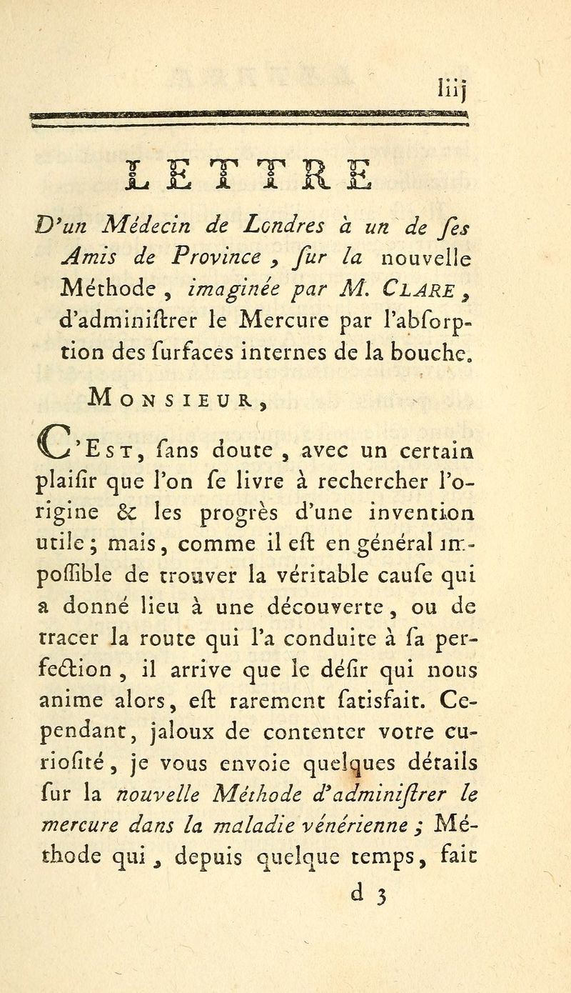111 ^ £ T TR JU D'un Médecin de Londres à un de fes Amis de Province y fur la nouvelle Méthode , imaginée par M, Clare , d'adminiftrer le Mercure par rabforp- tion des furfaces incernes de la bouche. Monsieur, ^'EsT, fans douce , avec un certain plaifir que Ton fe livre à rechercher l'o- rigine & les progrès d'une invencion utile; mais, comme il eft en général im- poffible de trouver la véritable caufe qui a donné lieu à une découverce, ou de tracer la route qui Ta conduite à fa per- fe£lion , il arrive que le défir qui nous anime alors, eft rarement fatisfait. Ce- pendant, jaloux de contenter votre eu- riofité 5 je vous envoie quelques détails fur la nouvelle Méthode d'adminiflrer le mercure dans la maladie vénérienne ; Mé- thode qui j depuis quelque temps, faic d3