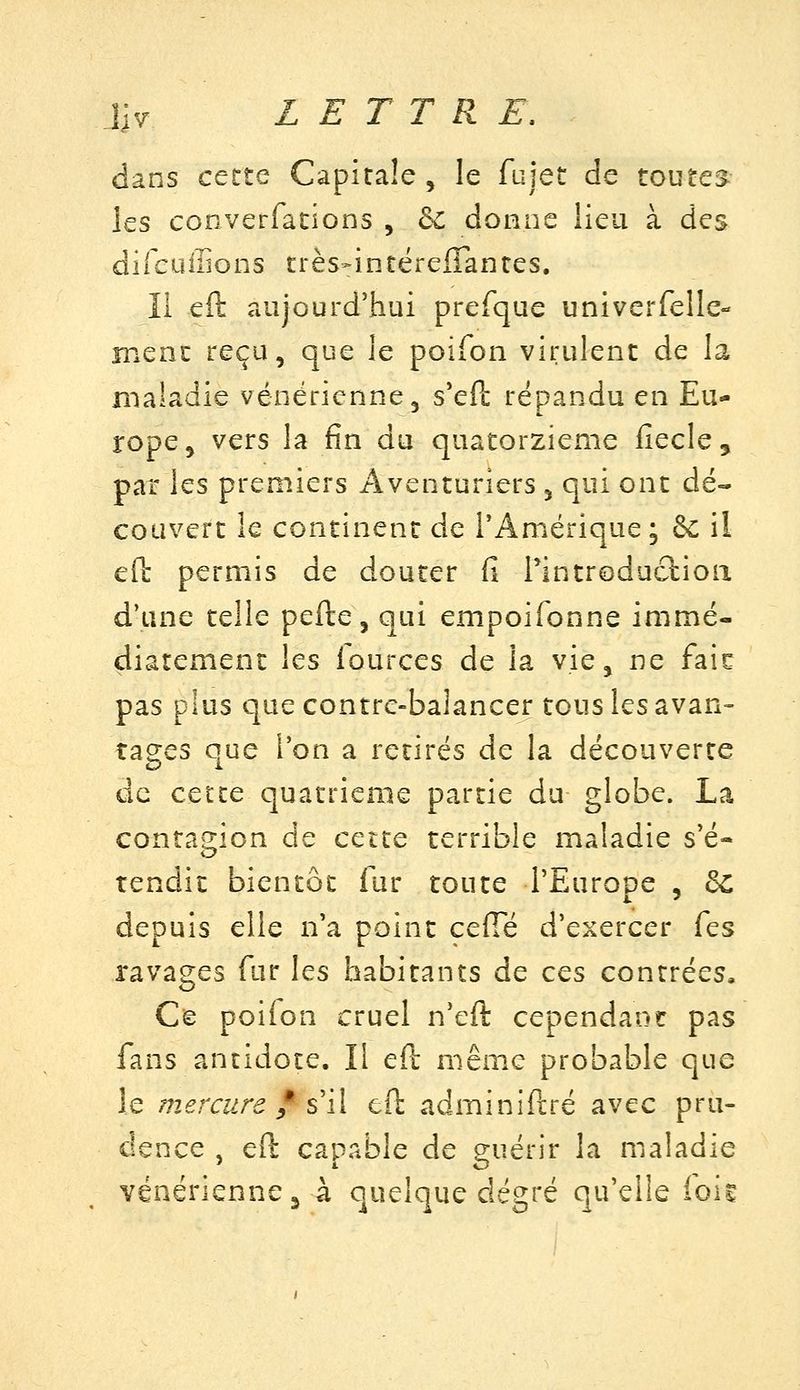 jlv lettre: dans cette Capitale , le fujet de toutes les converfacions , dc donne lieu à des difcuffions crès^intëreflantes. Il eft aujourd'hui prefque univerfelle- jnenc reçu, que le poifon virulent de la maladie vénérienne, s*eft répandu en Eu- rope, vers la fin du quatorzième fiecle, pat les premiers Aventuriers , qui ont dé- couvert le continent de l'Amérique; & il ed permis de douter fi rintroduclioii d'une telle pefte, qui empoifonne immé- diatement les lources de la vie, ne faic pas plus que contre-balancer tous les avan= rages que l'on a retirés de la découverte de cette quatrième partie du globe. La conta^^ion de cette terrible maladie s'é- tendit bientôt fur toute l'Europe , dc depuis elle n'a point ceffe d'exercer Tes ravages fur les habitants de ces contrées. Ce poilon cruel n'eft cependant pas fans antidote. Il eft même probable que le mercure f s'il eft adminiftré avec pru- dence , eft capable de guérir la nialadie