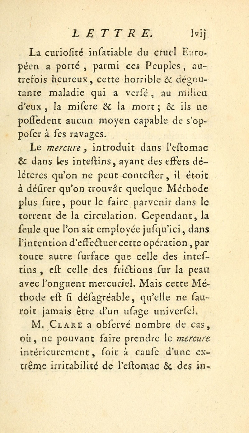 La curiofité infatiable du cruel Euro- péen a porté 5 parmi ces Peuples^ au- trefois heureux, cette horrible 0^ dégoû- tante maladie qui a vcrfé 5 au milieu d'eux, la mifere & la mort; &: ils ne polTedenc aucun moyen capable de s'op« pofer à (qs ravages. Le mercure y introduit dans Teftomac & dans ks inteftins, ayant des effets dé- létères qu'on ne peut contefter, il étoit à défirer qu'on trouvât quelque Méthode plus fure, pour le faire parvenir dans le torrent de la circulation. Cependant, la feule que l'on air employée jufqu'ici, dans l'intention d'efFe£luer cette opération, par toute autre furface que celle des intcf- tins , eft celle des frictions fur la peau avec l'onguent mercuriel. Mais cette Mé- thode eft (î défagréable, qu'elle ne fau~ roit jamais être d'un ufage univerfeL M, Clare a obfervé nombre de cas^ où, ne pouvant faire prendre le mercure intérieurement, foie à caufe d'une ex- trême irritabilité de l'eftomac & des ûi-