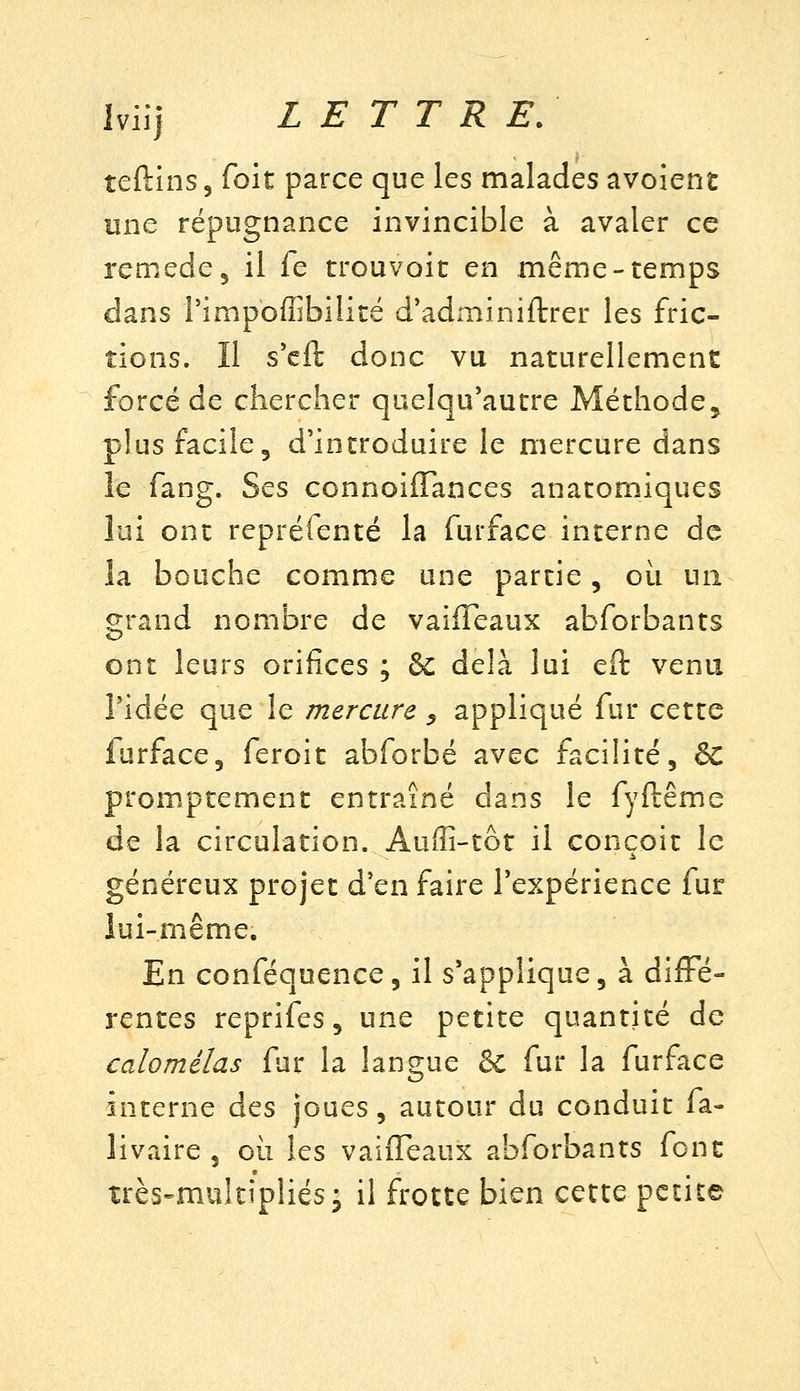 teftins, foit parce que les malades avoient une répugnance invincible à avaler ce remède, il fe trouvoit en même-temps dans rimpoffibilité d'adminiftrer les fric- tions. Il s'cft donc vu naturellement forcé de chercher quelqu'autre Méthode, plus facile, d'introduire le mercure dans le fang. Ses connoifTances anatomiques lui ont repréienté la furface interne de la bouche comme une partie, où un grand nombre de vaifleaux abforbants ont leurs orifices ; &C delà lui eft venu ridée que le mercure ^ appliqué fur cette furface, feroit abforbé avec facilité, & prom^ptement entraîné dans le fyftême de la circulation. Auffi-tot il conçoit le généreux projet d'en faire l'expérience fur lui-même. En conféquence, il s'applique, à difFé- rentes reprifes, une petite quantité de calomélas fur la langue & fur la furface interne des joues, autour du conduit fa- livaire , où les vaiiTeaux abforbants font très-multipliés^ il frotte bien cette petite