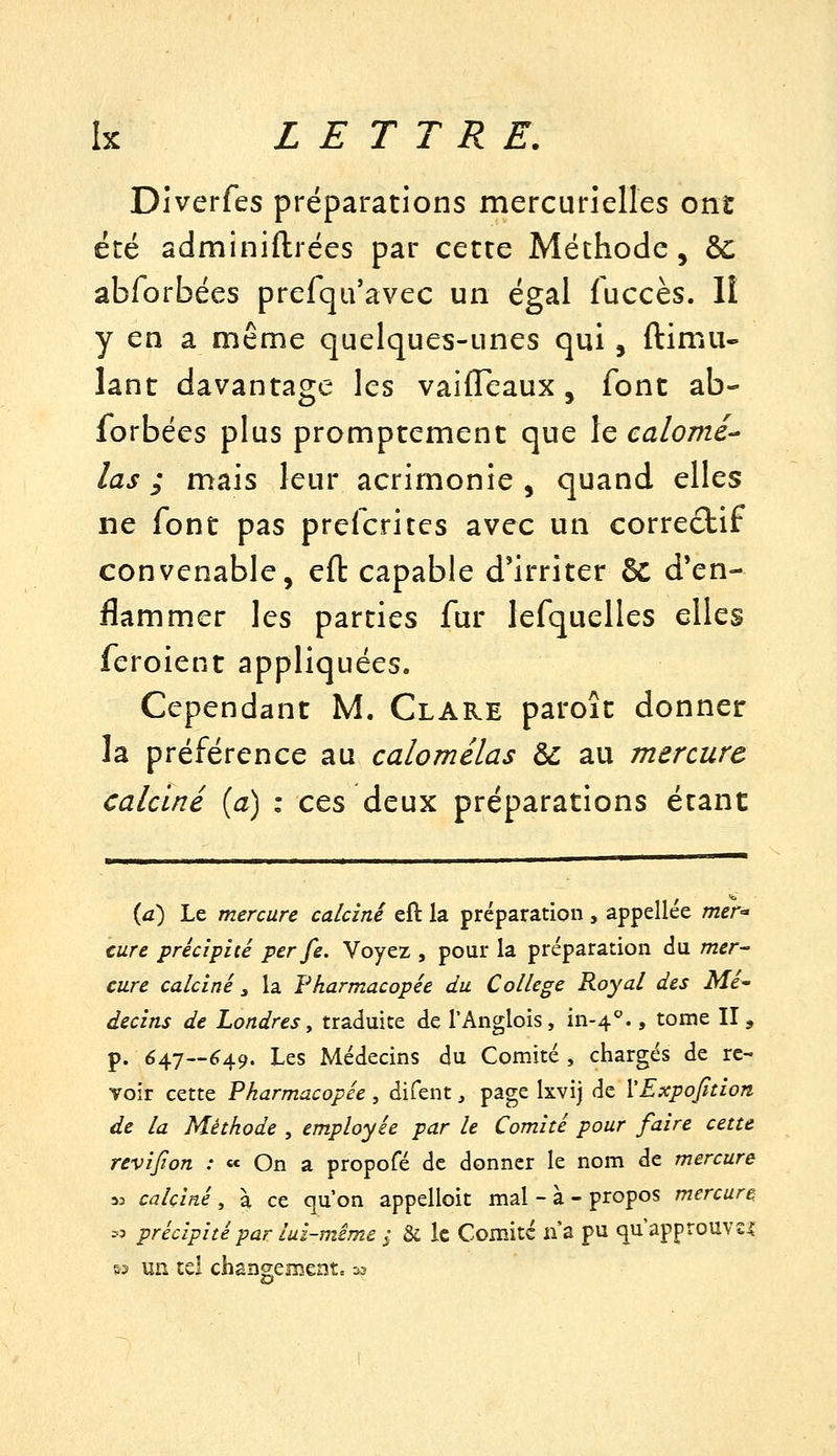 Diverfes préparations mercurielles ont été adminiftrées par cette Méthode, ôc abforbées prefqu'avec un égal fuccès. II y en a même quelques-unes qui, ftimu- lant davantage les vaiffeaux, font ab- forbées plus promptcment que le calomé^ las; mais leur acrimonie, quand elles ne font pas prefcrites avec un correctif convenable, efl: capable d'irriter 6c d'en- flammer les parties fur lefquelles elles feroient appliquées. Cependant M. Clare paroît donner la préférence au calomélas àc au mercure calciné {a) : ces deux préparations étant (a) Le mercure calciné eft la préparation , appellée mer-> cure précipité per fe. Voyez , pour la préparation du mer- cure calciné , la Pharmacopée du Collège Royal des Mé- decins de Londres y traduite de TAnglois, in-4''., tome II, p. 647—ér49. Les Médecins du Comité , chargés de re- voir cette Pharmacopée , difent, page Ixvij de VExpofidon de la Méthode , employée par le Comité pour faire cette revifion : « On a propofé de donner le nom de mercure M calciné, à ce qu'on appelloit mal - à - propos mercure >o précipité par lui-même ; & le Comité n'a pu qu'approuvs^ï &3 un tel changenîentc -^3