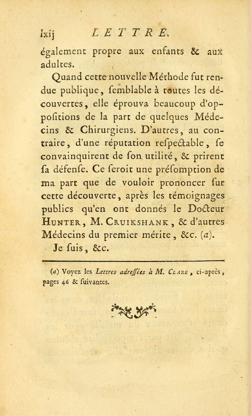 également propre aux enfants & aux adultes. , Quand cette nouvelle Méthode fut ren* due publique, femblable à toutes les dé- couvertes, elle éprouva beaucoup d'op- pofitions de la part de quelques Méde- cins & Chirurgiens. D'autres, au con- traire, d'une réputation refpeilable , fe convainquirent de fon utilité, ôc prirent fa défenfe. Ce feroit une préfomption de ma part que de vouloir prononcer fur cette découverte, après les témoignages publics qu'en ont donnés le Docteur HuNTER, M. Cruikshank , ôc d'autres Médecins du premier mérite, ôcc. [a). Je fuis, &c. r {a) Voyez les Lettres adrejfées a M. Cl are ^ ci-après, pages 46 & fuivantes.