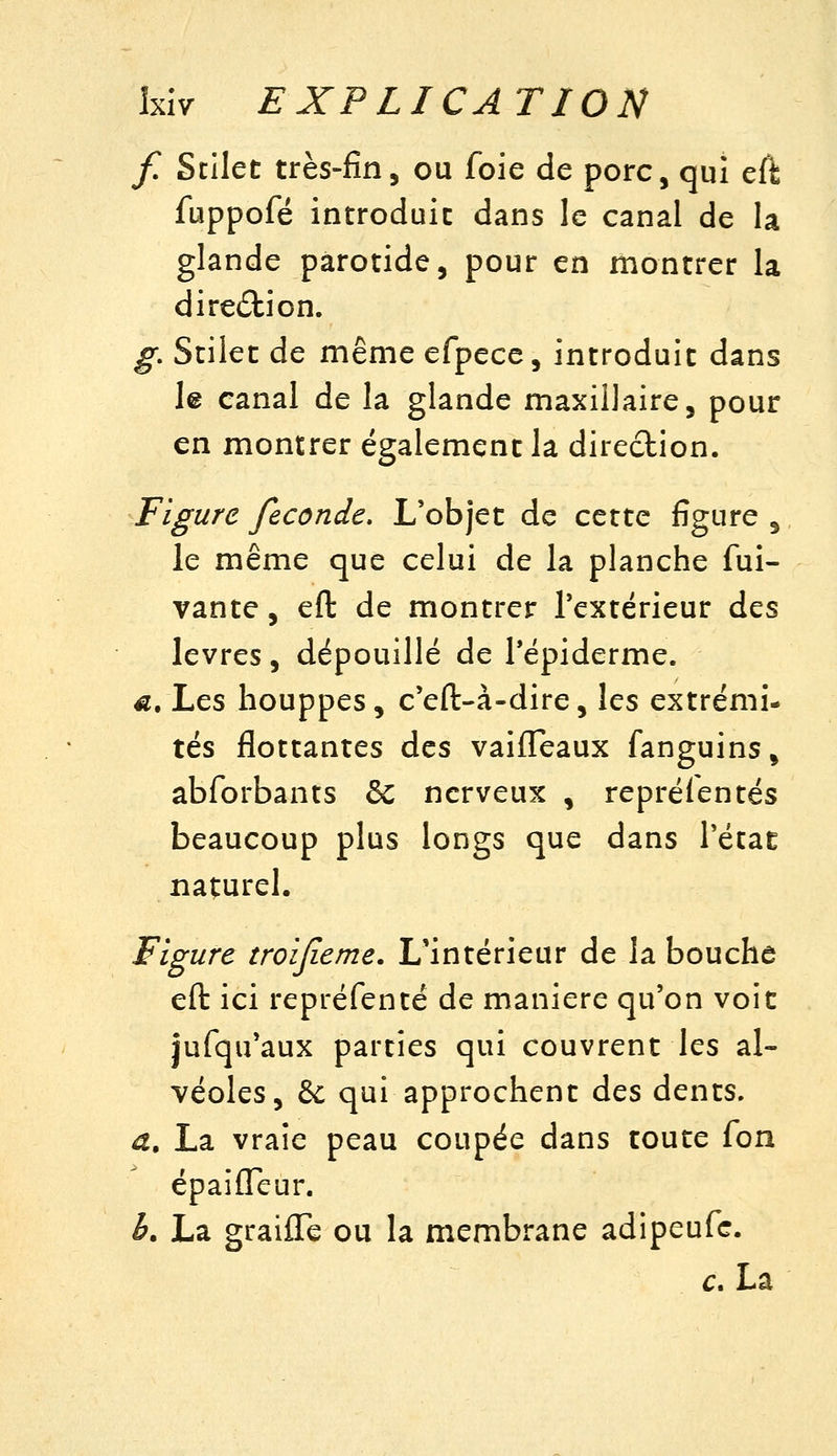Ixiv EXPLICATION f. ScIIet très-fin, ou foie de porc, qui efl; fuppofé introduit dans le canal de la glande parotide, pour en montrer la direction. g, Stilet de même efpece, introduit dans le canal de la glande maxillaire, pour en montrer également la direction. Figure féconde. L'objet de cette figure , le même que celui de la planche fui- vante, eft de montrer Textérieur des lèvres, dépouillé de Tépiderme. a. \.ç.s houppes, c'eft-à-dire, les extrémi- tés flottantes des vaifleaux fanguins, abforbants & nerveux , repréientés beaucoup plus longs que dans Tétat naturel. Figure troijieme. L'intérieur de la bouche eft: ici repréfenté de manière qu'on voit jufqu'aux parties qui couvrent les al- véoles, 6c qui approchent des dents. a. La vraie peau coupée dans toute fon épaiffeur. b. La graifle ou la membrane adipeufc. c. La