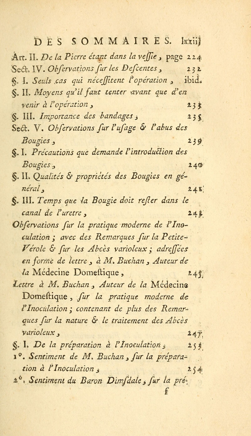 £)ËS SOxMMAIRES. kxHj Art. IL De la 'Pierre, étajit dans la vejjle j page 214 ■Sed, IV. Ohfcrvallons fur les Defcentes ^ 232, §. I. Seuls ,cas qui nécejfitent l'opération j ibidé §. II. Moyens qu il faut tenter -avant que d'en venir à ropération ^ 2,3 î §. liL Importance des bandages ^ 23!^ Sed. V. Qbfervations fur l'ufage & Valus des Bougies j ^l 0 §. I. Précautions que demande Vintroduclion des Bougies .ji 24© §. IL Qualités & propriétés des Bougies en gé- néral y 24 s.; §, IIL Temps que la Bougie doit refier dans le canal de Vurètre y 24I' Qbfervations fur la pratique moderne de Tlno- culation ; avec des Remarques fur la Petite- vérole & fur les Abcès varioleux ; adreffées en forme de lettre j à M, Buchan j Auteur de /^ Médecine Domêflique , 24IJ Lettre à M, Buchan j Auteur de la Médecins Domeftique , fur la pratique moderne de rinoculation ; contenant de plus des Remar-^ ques fur la nature & le traitement des Abcès varioleux 3 247 §. L TDc la préparation a. Vïnocutation^ 251 i^. Sentiment de M, Buchan ^ fur la prépara- tion à F Inoculation j 154 1^* Sentimmt du Baron Dimfdalc ^ fur ta préz f
