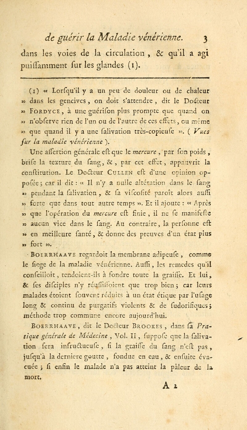 dans les voies de la circulation , & qu'il a agi puiilammenc fur les glandes (i). (i) ce Lorfqull y a un peu de douleur ou de chaleur » dans les gencives, on doit s'attendre , dit le Do6:eur » FÔRDYCE , à une guérifon plus prompte que quand on 33 n'obferve rien de l'un ou de l'autre de ces effets, eu même 33 que quand il y a une falivation très-copieufe jj. ( Vues fur la maladie vénérienne ). Une affertion générale eft que le mercure , par fcn poids , brife la texture du fang, &, par cet effet, appa'ivrit la conftitution. Le Do*5l£ur Cullen ePj d'une opinion op- pofée y c2lz il dit : « H n'y a nulle altération dans le fang « pendant la falivation , & fa vifcofté paroît alors aulll Si forte que dans tout autre temps ». Et il ajoute : « Après sj que l'opération du mercure eft ^nie , il ne fe manifeftc » aucun vice dans le fang. Au contraire, la perfonne eft 9» en meilleure fanté, & donne des preuves à^Mn. état plus » fort 53. • BoERRHAAVE regardoit la membrane adipeufe , comme le fiege de la maladie vénérienne. Aufîi, les remèdes qu'il confeilloit, tendoient-ils à fondre toute la graille. Et lui, & fes difciples n'y réuiTifioierit que trop bien 5 car leurs malades étoient fouvent réduits à un état étique par l'ufagc long 8c continu de purgatifs violents & de fudoriiîquesj méthode trop commune encore aujourd'hui. BoERRHAAVE, dit le Dockur Brookes , dans fa Pra- tique générale de Médecine , Vol. îi , fuppofe que la faliva- tion fera infrudueufe , fi la graiife du fang n'efu pas , jufqu'à la dernière goutte , fondue en eau, & enfuite éva- cuée ', fi enfin le malade n'a pas atteint la pâleur de la more. Ai